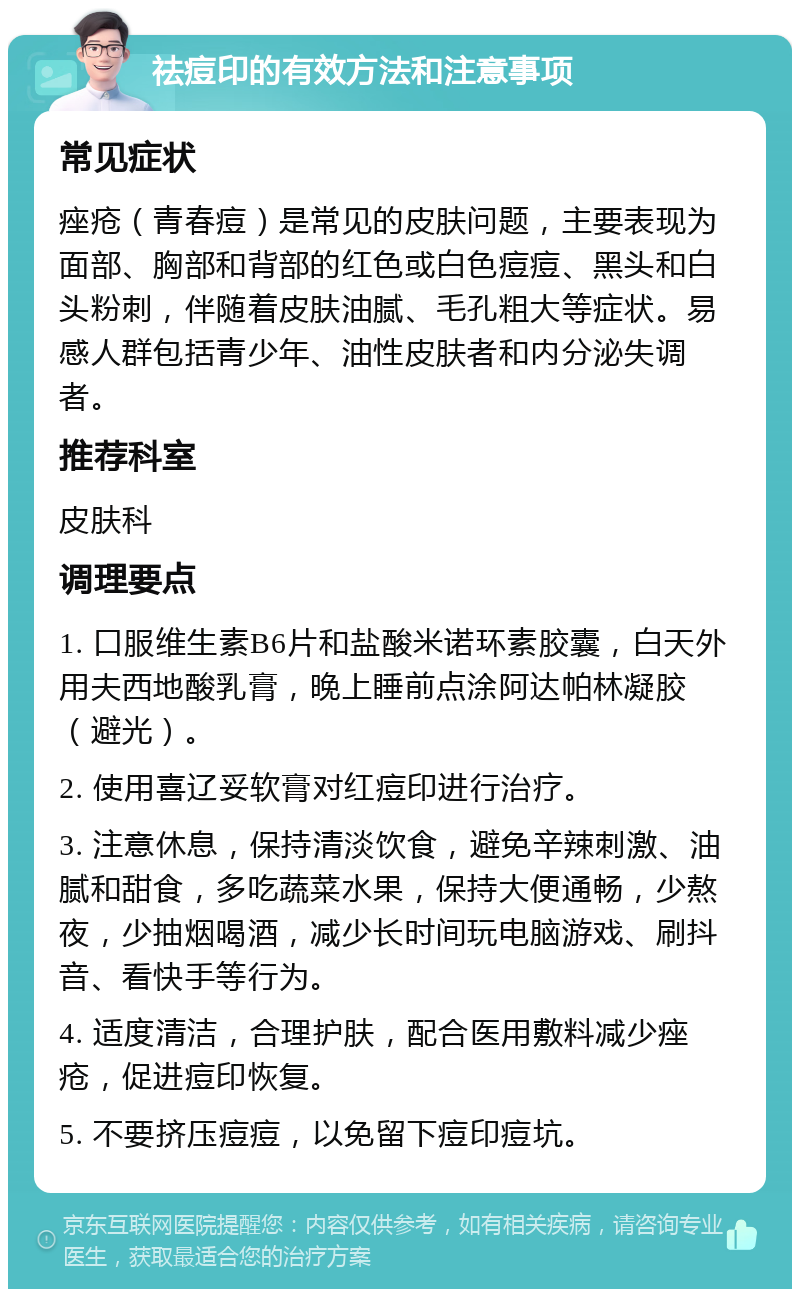 祛痘印的有效方法和注意事项 常见症状 痤疮（青春痘）是常见的皮肤问题，主要表现为面部、胸部和背部的红色或白色痘痘、黑头和白头粉刺，伴随着皮肤油腻、毛孔粗大等症状。易感人群包括青少年、油性皮肤者和内分泌失调者。 推荐科室 皮肤科 调理要点 1. 口服维生素B6片和盐酸米诺环素胶囊，白天外用夫西地酸乳膏，晚上睡前点涂阿达帕林凝胶（避光）。 2. 使用喜辽妥软膏对红痘印进行治疗。 3. 注意休息，保持清淡饮食，避免辛辣刺激、油腻和甜食，多吃蔬菜水果，保持大便通畅，少熬夜，少抽烟喝酒，减少长时间玩电脑游戏、刷抖音、看快手等行为。 4. 适度清洁，合理护肤，配合医用敷料减少痤疮，促进痘印恢复。 5. 不要挤压痘痘，以免留下痘印痘坑。