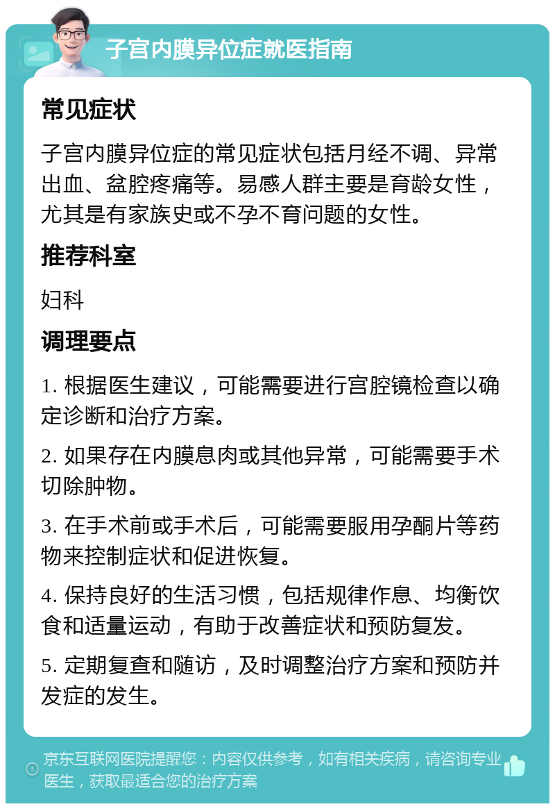 子宫内膜异位症就医指南 常见症状 子宫内膜异位症的常见症状包括月经不调、异常出血、盆腔疼痛等。易感人群主要是育龄女性，尤其是有家族史或不孕不育问题的女性。 推荐科室 妇科 调理要点 1. 根据医生建议，可能需要进行宫腔镜检查以确定诊断和治疗方案。 2. 如果存在内膜息肉或其他异常，可能需要手术切除肿物。 3. 在手术前或手术后，可能需要服用孕酮片等药物来控制症状和促进恢复。 4. 保持良好的生活习惯，包括规律作息、均衡饮食和适量运动，有助于改善症状和预防复发。 5. 定期复查和随访，及时调整治疗方案和预防并发症的发生。