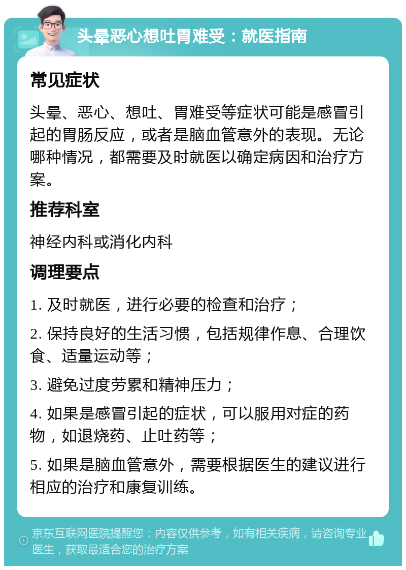 头晕恶心想吐胃难受：就医指南 常见症状 头晕、恶心、想吐、胃难受等症状可能是感冒引起的胃肠反应，或者是脑血管意外的表现。无论哪种情况，都需要及时就医以确定病因和治疗方案。 推荐科室 神经内科或消化内科 调理要点 1. 及时就医，进行必要的检查和治疗； 2. 保持良好的生活习惯，包括规律作息、合理饮食、适量运动等； 3. 避免过度劳累和精神压力； 4. 如果是感冒引起的症状，可以服用对症的药物，如退烧药、止吐药等； 5. 如果是脑血管意外，需要根据医生的建议进行相应的治疗和康复训练。