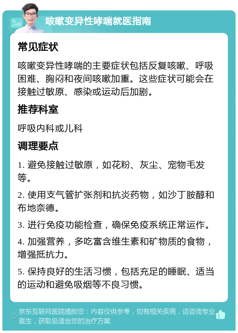 咳嗽变异性哮喘就医指南 常见症状 咳嗽变异性哮喘的主要症状包括反复咳嗽、呼吸困难、胸闷和夜间咳嗽加重。这些症状可能会在接触过敏原、感染或运动后加剧。 推荐科室 呼吸内科或儿科 调理要点 1. 避免接触过敏原，如花粉、灰尘、宠物毛发等。 2. 使用支气管扩张剂和抗炎药物，如沙丁胺醇和布地奈德。 3. 进行免疫功能检查，确保免疫系统正常运作。 4. 加强营养，多吃富含维生素和矿物质的食物，增强抵抗力。 5. 保持良好的生活习惯，包括充足的睡眠、适当的运动和避免吸烟等不良习惯。