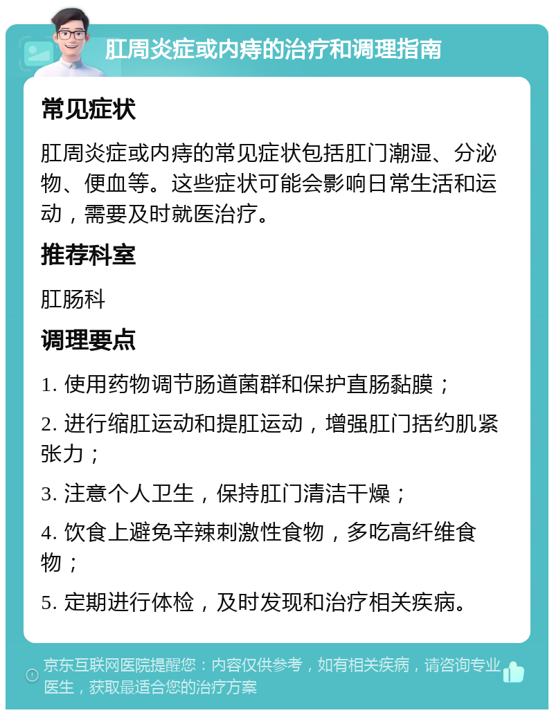 肛周炎症或内痔的治疗和调理指南 常见症状 肛周炎症或内痔的常见症状包括肛门潮湿、分泌物、便血等。这些症状可能会影响日常生活和运动，需要及时就医治疗。 推荐科室 肛肠科 调理要点 1. 使用药物调节肠道菌群和保护直肠黏膜； 2. 进行缩肛运动和提肛运动，增强肛门括约肌紧张力； 3. 注意个人卫生，保持肛门清洁干燥； 4. 饮食上避免辛辣刺激性食物，多吃高纤维食物； 5. 定期进行体检，及时发现和治疗相关疾病。