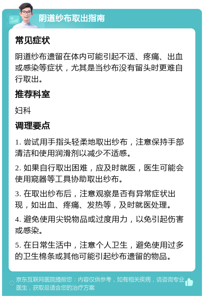 阴道纱布取出指南 常见症状 阴道纱布遗留在体内可能引起不适、疼痛、出血或感染等症状，尤其是当纱布没有留头时更难自行取出。 推荐科室 妇科 调理要点 1. 尝试用手指头轻柔地取出纱布，注意保持手部清洁和使用润滑剂以减少不适感。 2. 如果自行取出困难，应及时就医，医生可能会使用窥器等工具协助取出纱布。 3. 在取出纱布后，注意观察是否有异常症状出现，如出血、疼痛、发热等，及时就医处理。 4. 避免使用尖锐物品或过度用力，以免引起伤害或感染。 5. 在日常生活中，注意个人卫生，避免使用过多的卫生棉条或其他可能引起纱布遗留的物品。