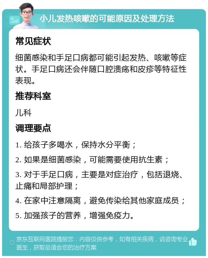 小儿发热咳嗽的可能原因及处理方法 常见症状 细菌感染和手足口病都可能引起发热、咳嗽等症状。手足口病还会伴随口腔溃疡和皮疹等特征性表现。 推荐科室 儿科 调理要点 1. 给孩子多喝水，保持水分平衡； 2. 如果是细菌感染，可能需要使用抗生素； 3. 对于手足口病，主要是对症治疗，包括退烧、止痛和局部护理； 4. 在家中注意隔离，避免传染给其他家庭成员； 5. 加强孩子的营养，增强免疫力。