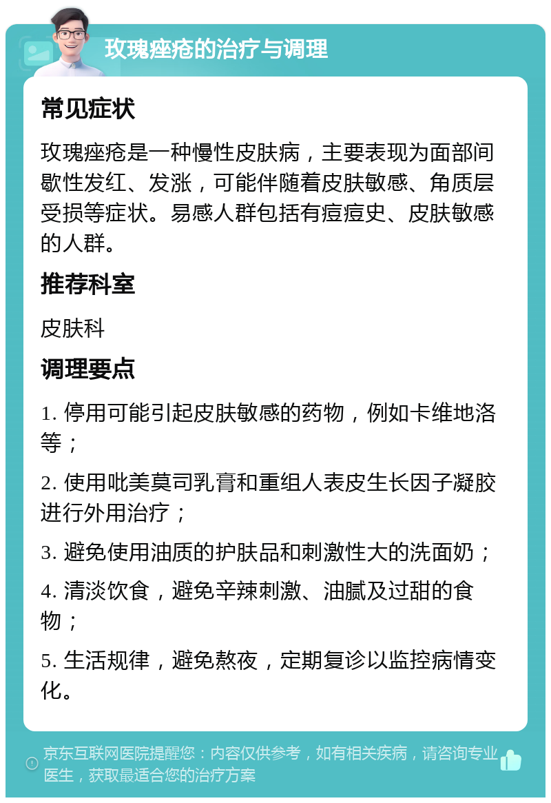 玫瑰痤疮的治疗与调理 常见症状 玫瑰痤疮是一种慢性皮肤病，主要表现为面部间歇性发红、发涨，可能伴随着皮肤敏感、角质层受损等症状。易感人群包括有痘痘史、皮肤敏感的人群。 推荐科室 皮肤科 调理要点 1. 停用可能引起皮肤敏感的药物，例如卡维地洛等； 2. 使用吡美莫司乳膏和重组人表皮生长因子凝胶进行外用治疗； 3. 避免使用油质的护肤品和刺激性大的洗面奶； 4. 清淡饮食，避免辛辣刺激、油腻及过甜的食物； 5. 生活规律，避免熬夜，定期复诊以监控病情变化。