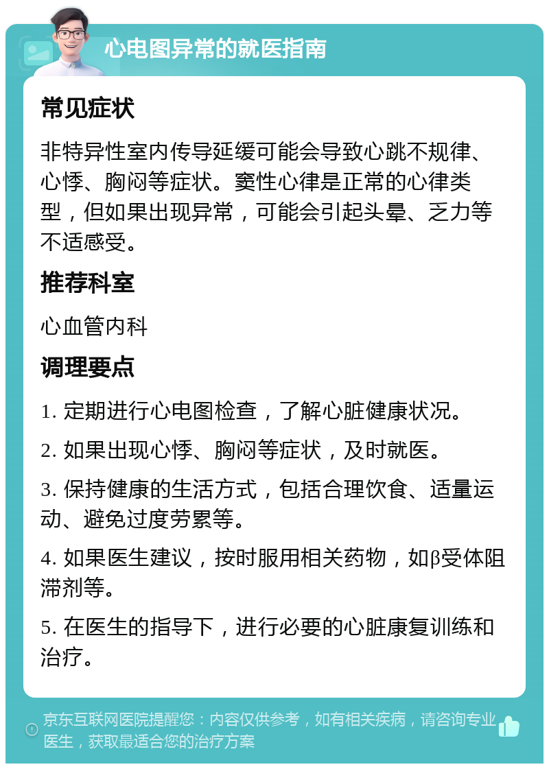 心电图异常的就医指南 常见症状 非特异性室内传导延缓可能会导致心跳不规律、心悸、胸闷等症状。窦性心律是正常的心律类型，但如果出现异常，可能会引起头晕、乏力等不适感受。 推荐科室 心血管内科 调理要点 1. 定期进行心电图检查，了解心脏健康状况。 2. 如果出现心悸、胸闷等症状，及时就医。 3. 保持健康的生活方式，包括合理饮食、适量运动、避免过度劳累等。 4. 如果医生建议，按时服用相关药物，如β受体阻滞剂等。 5. 在医生的指导下，进行必要的心脏康复训练和治疗。