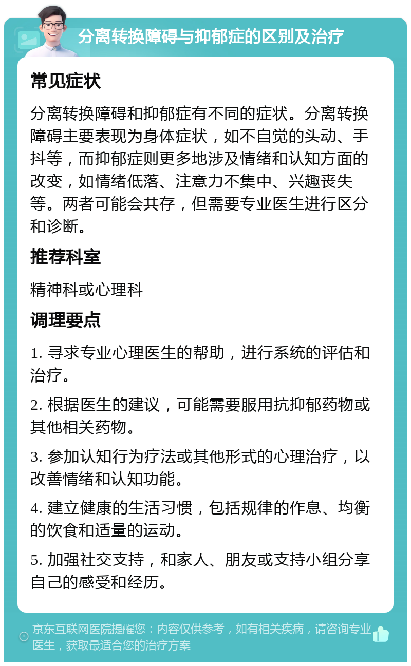 分离转换障碍与抑郁症的区别及治疗 常见症状 分离转换障碍和抑郁症有不同的症状。分离转换障碍主要表现为身体症状，如不自觉的头动、手抖等，而抑郁症则更多地涉及情绪和认知方面的改变，如情绪低落、注意力不集中、兴趣丧失等。两者可能会共存，但需要专业医生进行区分和诊断。 推荐科室 精神科或心理科 调理要点 1. 寻求专业心理医生的帮助，进行系统的评估和治疗。 2. 根据医生的建议，可能需要服用抗抑郁药物或其他相关药物。 3. 参加认知行为疗法或其他形式的心理治疗，以改善情绪和认知功能。 4. 建立健康的生活习惯，包括规律的作息、均衡的饮食和适量的运动。 5. 加强社交支持，和家人、朋友或支持小组分享自己的感受和经历。