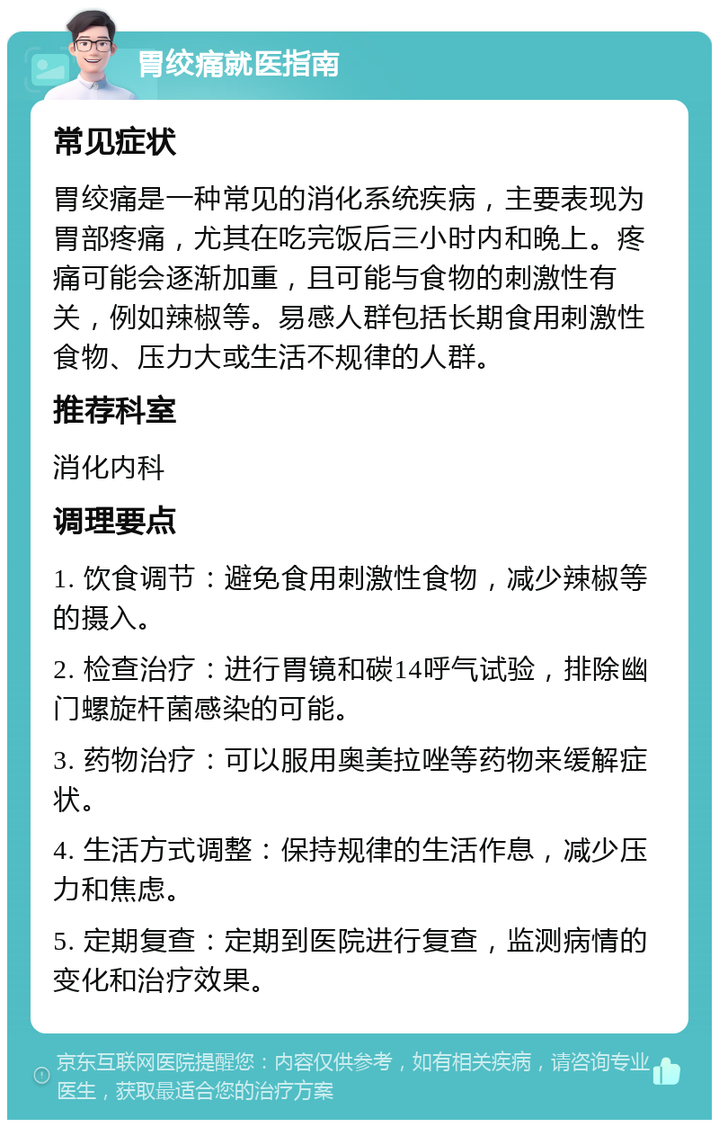 胃绞痛就医指南 常见症状 胃绞痛是一种常见的消化系统疾病，主要表现为胃部疼痛，尤其在吃完饭后三小时内和晚上。疼痛可能会逐渐加重，且可能与食物的刺激性有关，例如辣椒等。易感人群包括长期食用刺激性食物、压力大或生活不规律的人群。 推荐科室 消化内科 调理要点 1. 饮食调节：避免食用刺激性食物，减少辣椒等的摄入。 2. 检查治疗：进行胃镜和碳14呼气试验，排除幽门螺旋杆菌感染的可能。 3. 药物治疗：可以服用奥美拉唑等药物来缓解症状。 4. 生活方式调整：保持规律的生活作息，减少压力和焦虑。 5. 定期复查：定期到医院进行复查，监测病情的变化和治疗效果。