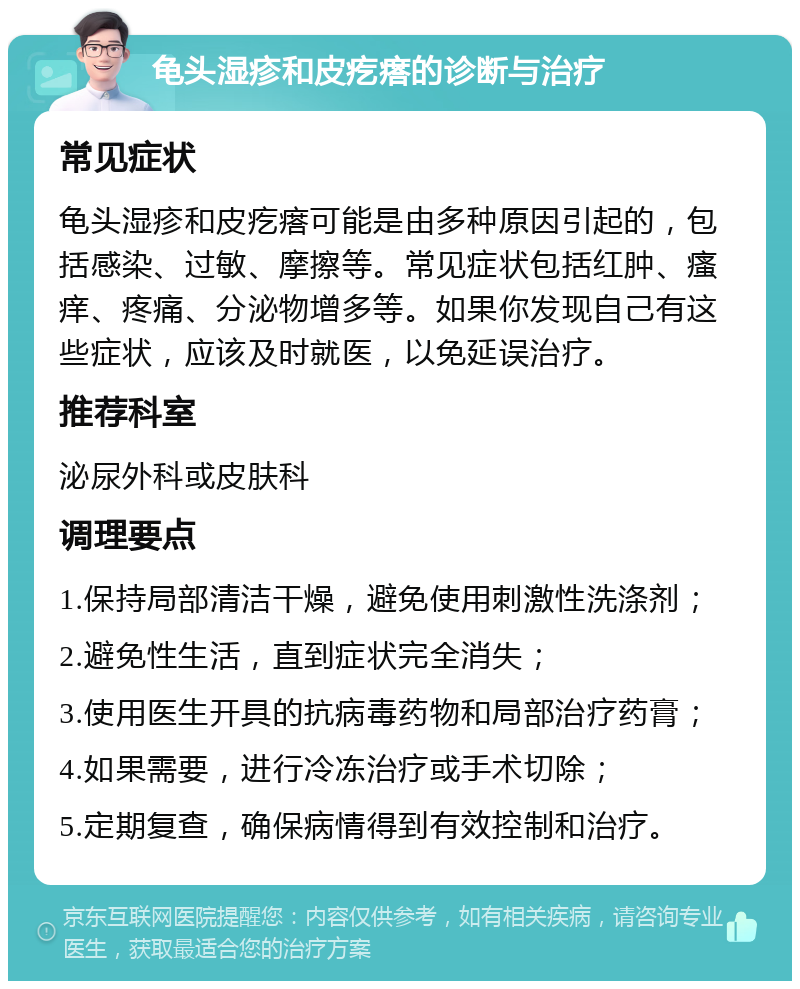 龟头湿疹和皮疙瘩的诊断与治疗 常见症状 龟头湿疹和皮疙瘩可能是由多种原因引起的，包括感染、过敏、摩擦等。常见症状包括红肿、瘙痒、疼痛、分泌物增多等。如果你发现自己有这些症状，应该及时就医，以免延误治疗。 推荐科室 泌尿外科或皮肤科 调理要点 1.保持局部清洁干燥，避免使用刺激性洗涤剂； 2.避免性生活，直到症状完全消失； 3.使用医生开具的抗病毒药物和局部治疗药膏； 4.如果需要，进行冷冻治疗或手术切除； 5.定期复查，确保病情得到有效控制和治疗。