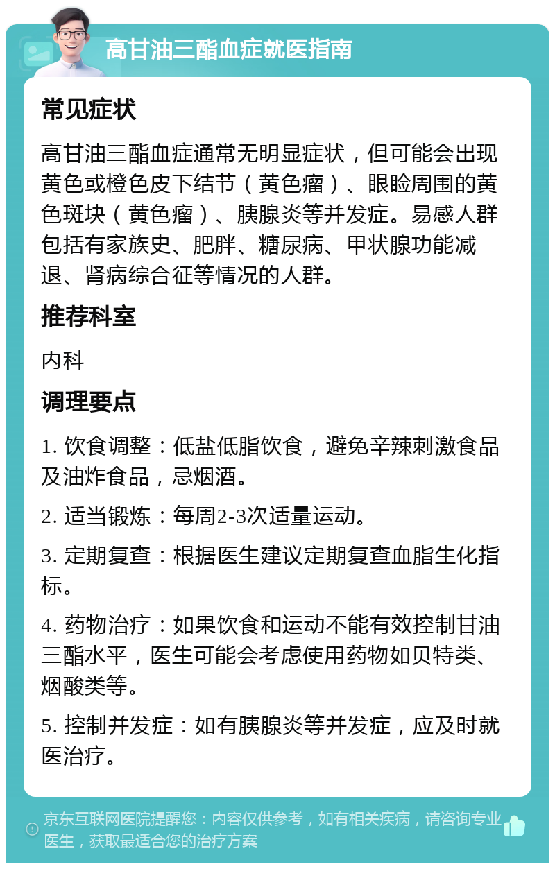 高甘油三酯血症就医指南 常见症状 高甘油三酯血症通常无明显症状，但可能会出现黄色或橙色皮下结节（黄色瘤）、眼睑周围的黄色斑块（黄色瘤）、胰腺炎等并发症。易感人群包括有家族史、肥胖、糖尿病、甲状腺功能减退、肾病综合征等情况的人群。 推荐科室 内科 调理要点 1. 饮食调整：低盐低脂饮食，避免辛辣刺激食品及油炸食品，忌烟酒。 2. 适当锻炼：每周2-3次适量运动。 3. 定期复查：根据医生建议定期复查血脂生化指标。 4. 药物治疗：如果饮食和运动不能有效控制甘油三酯水平，医生可能会考虑使用药物如贝特类、烟酸类等。 5. 控制并发症：如有胰腺炎等并发症，应及时就医治疗。