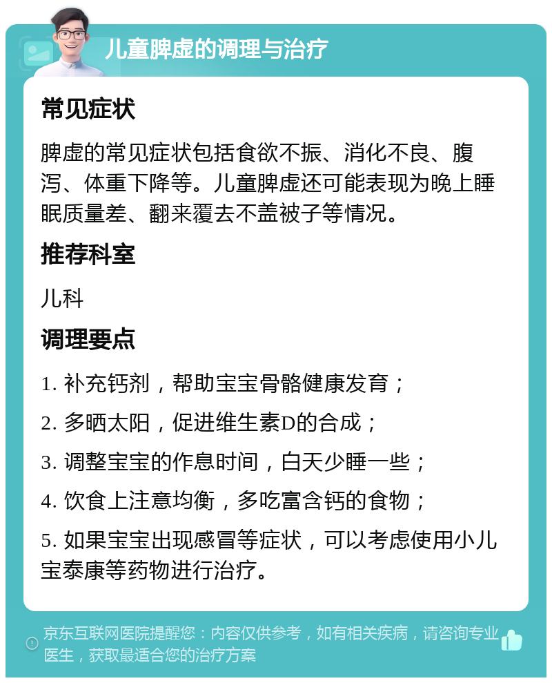 儿童脾虚的调理与治疗 常见症状 脾虚的常见症状包括食欲不振、消化不良、腹泻、体重下降等。儿童脾虚还可能表现为晚上睡眠质量差、翻来覆去不盖被子等情况。 推荐科室 儿科 调理要点 1. 补充钙剂，帮助宝宝骨骼健康发育； 2. 多晒太阳，促进维生素D的合成； 3. 调整宝宝的作息时间，白天少睡一些； 4. 饮食上注意均衡，多吃富含钙的食物； 5. 如果宝宝出现感冒等症状，可以考虑使用小儿宝泰康等药物进行治疗。