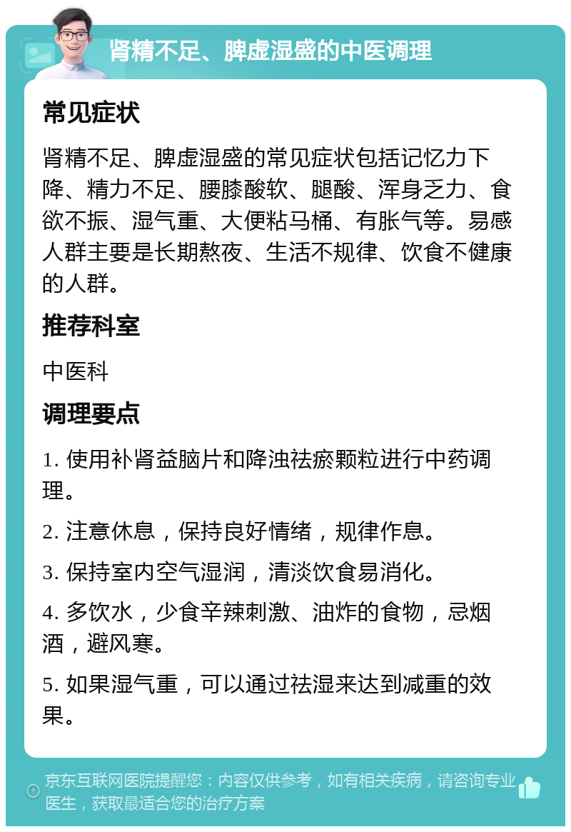 肾精不足、脾虚湿盛的中医调理 常见症状 肾精不足、脾虚湿盛的常见症状包括记忆力下降、精力不足、腰膝酸软、腿酸、浑身乏力、食欲不振、湿气重、大便粘马桶、有胀气等。易感人群主要是长期熬夜、生活不规律、饮食不健康的人群。 推荐科室 中医科 调理要点 1. 使用补肾益脑片和降浊祛瘀颗粒进行中药调理。 2. 注意休息，保持良好情绪，规律作息。 3. 保持室内空气湿润，清淡饮食易消化。 4. 多饮水，少食辛辣刺激、油炸的食物，忌烟酒，避风寒。 5. 如果湿气重，可以通过祛湿来达到减重的效果。