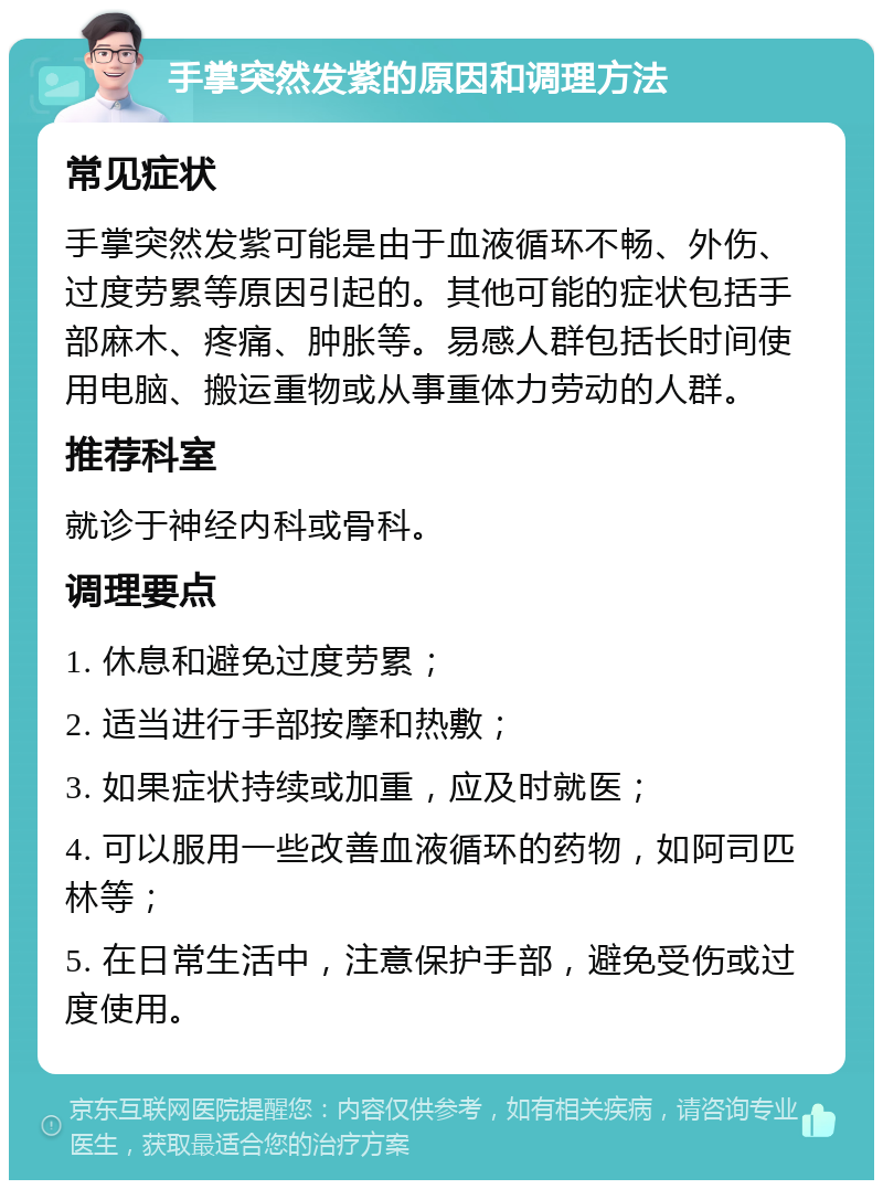 手掌突然发紫的原因和调理方法 常见症状 手掌突然发紫可能是由于血液循环不畅、外伤、过度劳累等原因引起的。其他可能的症状包括手部麻木、疼痛、肿胀等。易感人群包括长时间使用电脑、搬运重物或从事重体力劳动的人群。 推荐科室 就诊于神经内科或骨科。 调理要点 1. 休息和避免过度劳累； 2. 适当进行手部按摩和热敷； 3. 如果症状持续或加重，应及时就医； 4. 可以服用一些改善血液循环的药物，如阿司匹林等； 5. 在日常生活中，注意保护手部，避免受伤或过度使用。