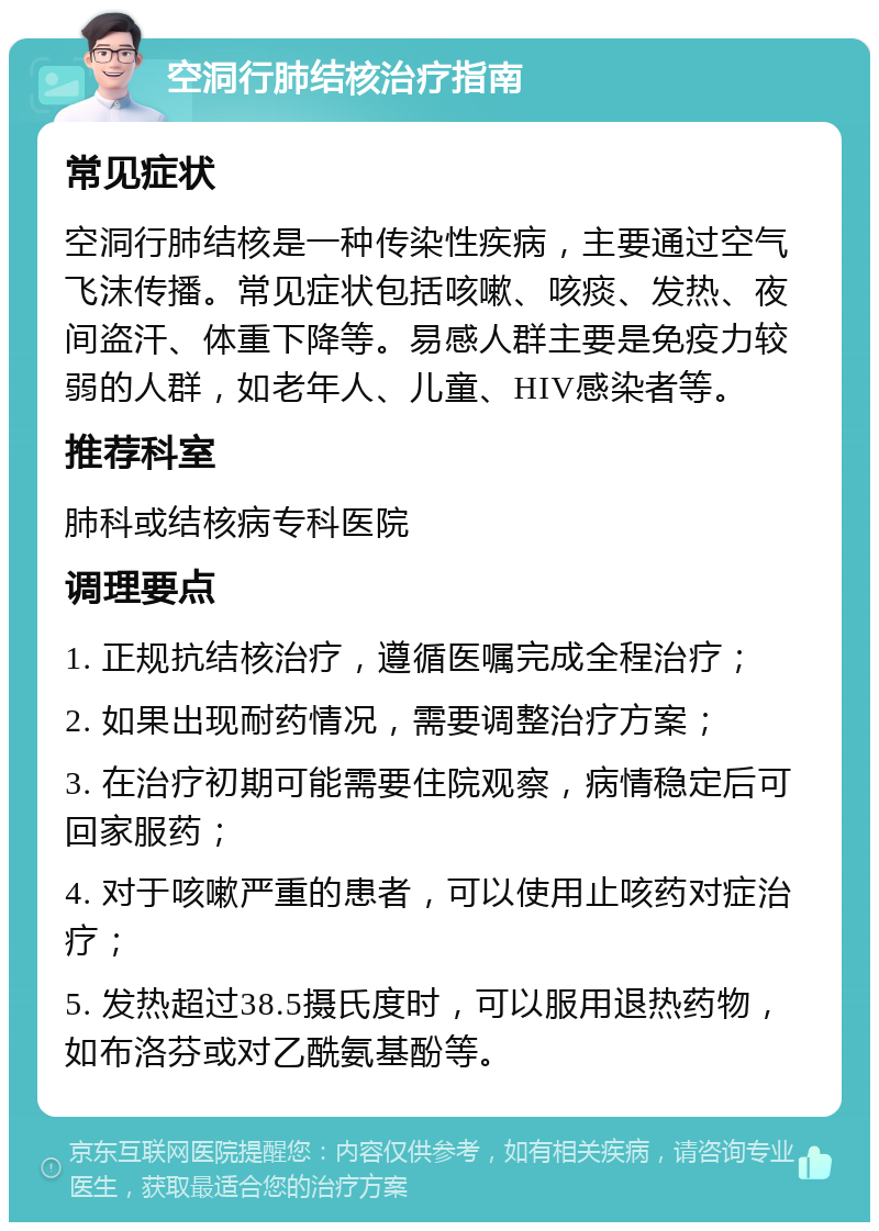 空洞行肺结核治疗指南 常见症状 空洞行肺结核是一种传染性疾病，主要通过空气飞沫传播。常见症状包括咳嗽、咳痰、发热、夜间盗汗、体重下降等。易感人群主要是免疫力较弱的人群，如老年人、儿童、HIV感染者等。 推荐科室 肺科或结核病专科医院 调理要点 1. 正规抗结核治疗，遵循医嘱完成全程治疗； 2. 如果出现耐药情况，需要调整治疗方案； 3. 在治疗初期可能需要住院观察，病情稳定后可回家服药； 4. 对于咳嗽严重的患者，可以使用止咳药对症治疗； 5. 发热超过38.5摄氏度时，可以服用退热药物，如布洛芬或对乙酰氨基酚等。