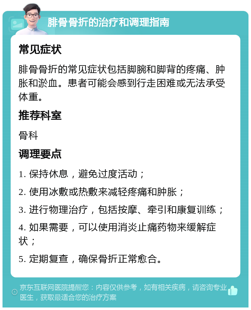 腓骨骨折的治疗和调理指南 常见症状 腓骨骨折的常见症状包括脚腕和脚背的疼痛、肿胀和淤血。患者可能会感到行走困难或无法承受体重。 推荐科室 骨科 调理要点 1. 保持休息，避免过度活动； 2. 使用冰敷或热敷来减轻疼痛和肿胀； 3. 进行物理治疗，包括按摩、牵引和康复训练； 4. 如果需要，可以使用消炎止痛药物来缓解症状； 5. 定期复查，确保骨折正常愈合。