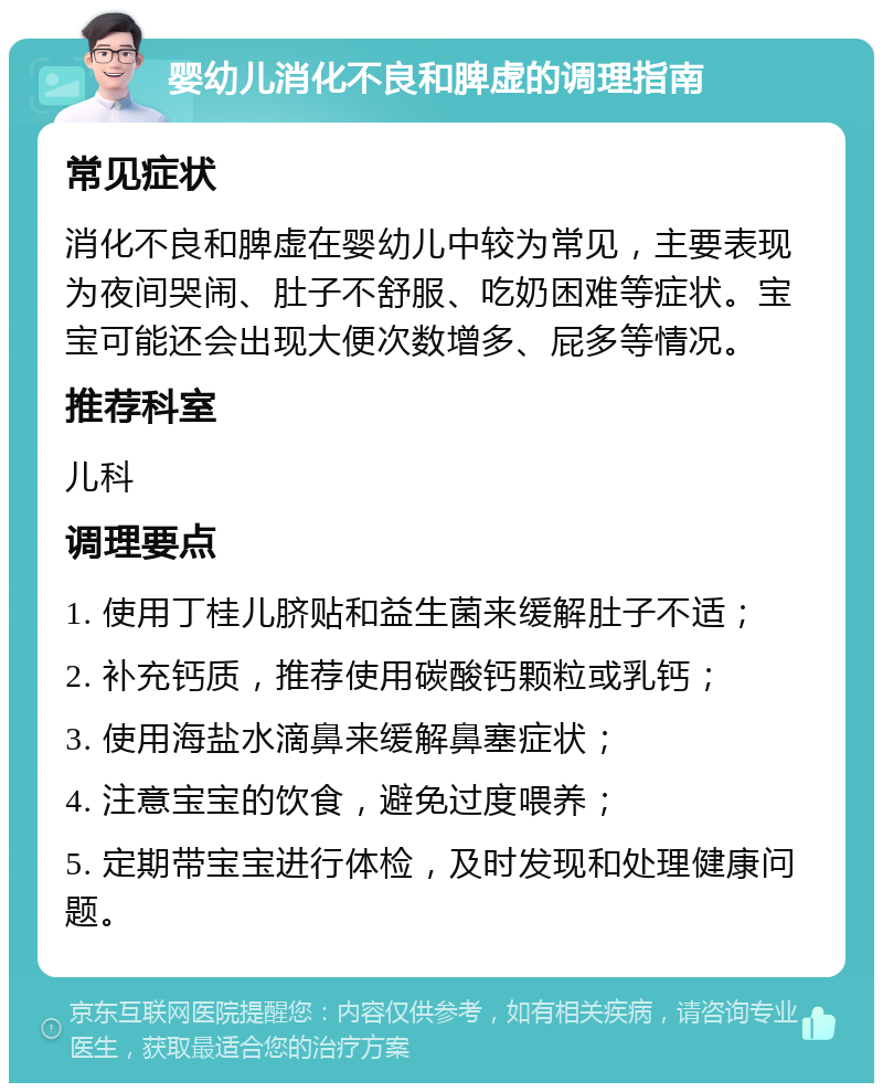 婴幼儿消化不良和脾虚的调理指南 常见症状 消化不良和脾虚在婴幼儿中较为常见，主要表现为夜间哭闹、肚子不舒服、吃奶困难等症状。宝宝可能还会出现大便次数增多、屁多等情况。 推荐科室 儿科 调理要点 1. 使用丁桂儿脐贴和益生菌来缓解肚子不适； 2. 补充钙质，推荐使用碳酸钙颗粒或乳钙； 3. 使用海盐水滴鼻来缓解鼻塞症状； 4. 注意宝宝的饮食，避免过度喂养； 5. 定期带宝宝进行体检，及时发现和处理健康问题。