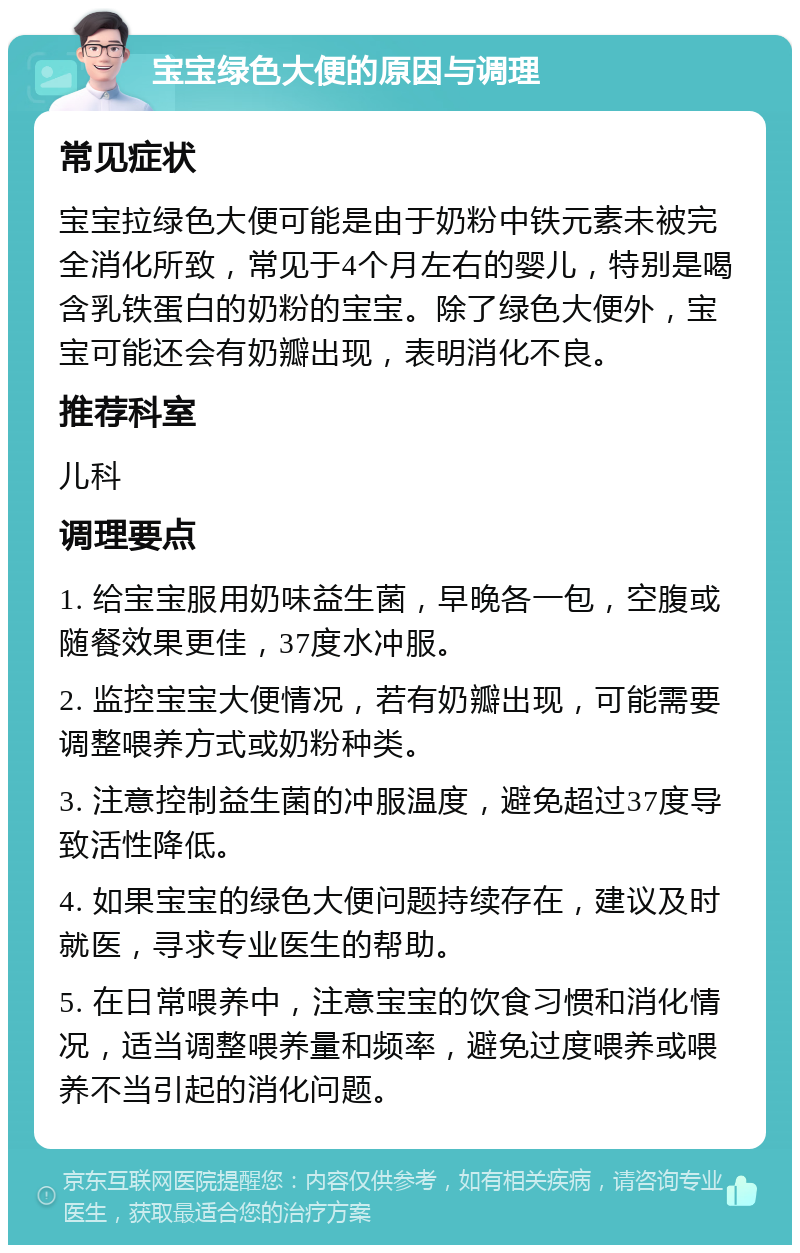 宝宝绿色大便的原因与调理 常见症状 宝宝拉绿色大便可能是由于奶粉中铁元素未被完全消化所致，常见于4个月左右的婴儿，特别是喝含乳铁蛋白的奶粉的宝宝。除了绿色大便外，宝宝可能还会有奶瓣出现，表明消化不良。 推荐科室 儿科 调理要点 1. 给宝宝服用奶味益生菌，早晚各一包，空腹或随餐效果更佳，37度水冲服。 2. 监控宝宝大便情况，若有奶瓣出现，可能需要调整喂养方式或奶粉种类。 3. 注意控制益生菌的冲服温度，避免超过37度导致活性降低。 4. 如果宝宝的绿色大便问题持续存在，建议及时就医，寻求专业医生的帮助。 5. 在日常喂养中，注意宝宝的饮食习惯和消化情况，适当调整喂养量和频率，避免过度喂养或喂养不当引起的消化问题。