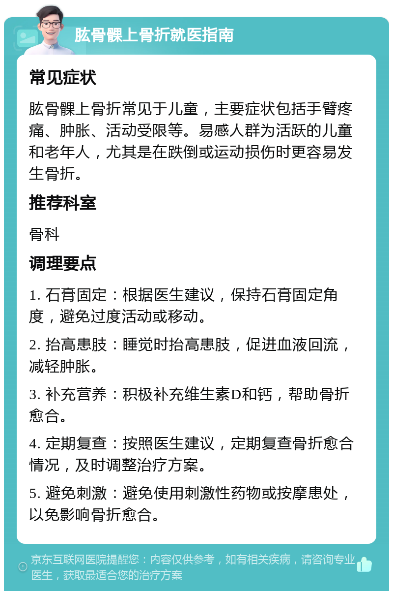 肱骨髁上骨折就医指南 常见症状 肱骨髁上骨折常见于儿童，主要症状包括手臂疼痛、肿胀、活动受限等。易感人群为活跃的儿童和老年人，尤其是在跌倒或运动损伤时更容易发生骨折。 推荐科室 骨科 调理要点 1. 石膏固定：根据医生建议，保持石膏固定角度，避免过度活动或移动。 2. 抬高患肢：睡觉时抬高患肢，促进血液回流，减轻肿胀。 3. 补充营养：积极补充维生素D和钙，帮助骨折愈合。 4. 定期复查：按照医生建议，定期复查骨折愈合情况，及时调整治疗方案。 5. 避免刺激：避免使用刺激性药物或按摩患处，以免影响骨折愈合。