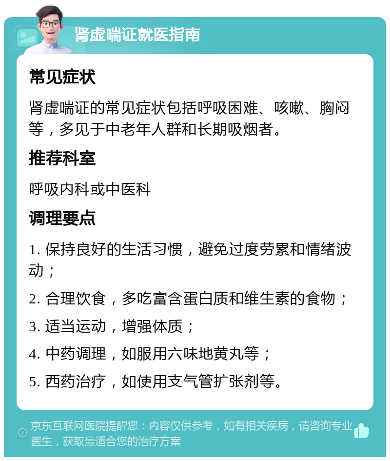 肾虚喘证就医指南 常见症状 肾虚喘证的常见症状包括呼吸困难、咳嗽、胸闷等，多见于中老年人群和长期吸烟者。 推荐科室 呼吸内科或中医科 调理要点 1. 保持良好的生活习惯，避免过度劳累和情绪波动； 2. 合理饮食，多吃富含蛋白质和维生素的食物； 3. 适当运动，增强体质； 4. 中药调理，如服用六味地黄丸等； 5. 西药治疗，如使用支气管扩张剂等。