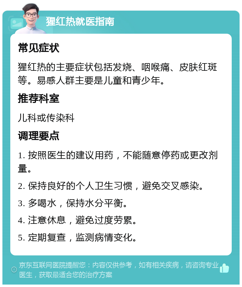 猩红热就医指南 常见症状 猩红热的主要症状包括发烧、咽喉痛、皮肤红斑等。易感人群主要是儿童和青少年。 推荐科室 儿科或传染科 调理要点 1. 按照医生的建议用药，不能随意停药或更改剂量。 2. 保持良好的个人卫生习惯，避免交叉感染。 3. 多喝水，保持水分平衡。 4. 注意休息，避免过度劳累。 5. 定期复查，监测病情变化。