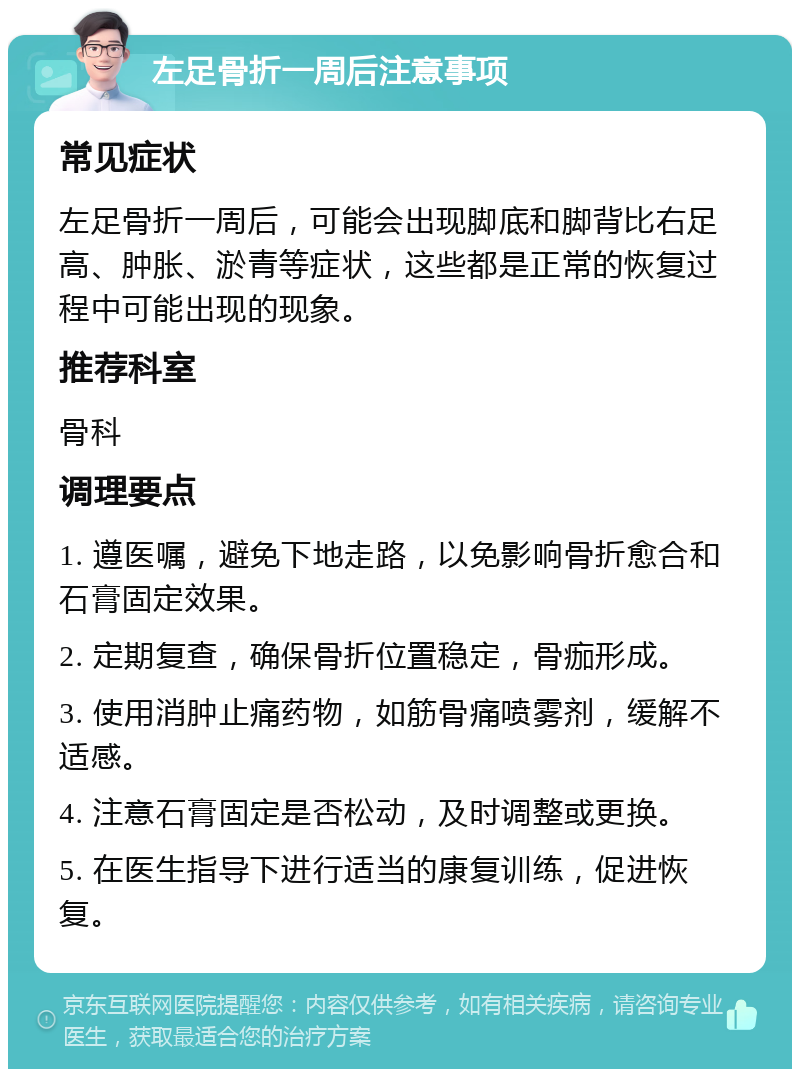 左足骨折一周后注意事项 常见症状 左足骨折一周后，可能会出现脚底和脚背比右足高、肿胀、淤青等症状，这些都是正常的恢复过程中可能出现的现象。 推荐科室 骨科 调理要点 1. 遵医嘱，避免下地走路，以免影响骨折愈合和石膏固定效果。 2. 定期复查，确保骨折位置稳定，骨痂形成。 3. 使用消肿止痛药物，如筋骨痛喷雾剂，缓解不适感。 4. 注意石膏固定是否松动，及时调整或更换。 5. 在医生指导下进行适当的康复训练，促进恢复。