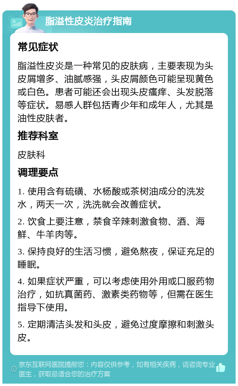 脂溢性皮炎治疗指南 常见症状 脂溢性皮炎是一种常见的皮肤病，主要表现为头皮屑增多、油腻感强，头皮屑颜色可能呈现黄色或白色。患者可能还会出现头皮瘙痒、头发脱落等症状。易感人群包括青少年和成年人，尤其是油性皮肤者。 推荐科室 皮肤科 调理要点 1. 使用含有硫磺、水杨酸或茶树油成分的洗发水，两天一次，洗洗就会改善症状。 2. 饮食上要注意，禁食辛辣刺激食物、酒、海鲜、牛羊肉等。 3. 保持良好的生活习惯，避免熬夜，保证充足的睡眠。 4. 如果症状严重，可以考虑使用外用或口服药物治疗，如抗真菌药、激素类药物等，但需在医生指导下使用。 5. 定期清洁头发和头皮，避免过度摩擦和刺激头皮。