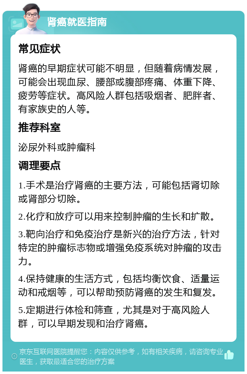 肾癌就医指南 常见症状 肾癌的早期症状可能不明显，但随着病情发展，可能会出现血尿、腰部或腹部疼痛、体重下降、疲劳等症状。高风险人群包括吸烟者、肥胖者、有家族史的人等。 推荐科室 泌尿外科或肿瘤科 调理要点 1.手术是治疗肾癌的主要方法，可能包括肾切除或肾部分切除。 2.化疗和放疗可以用来控制肿瘤的生长和扩散。 3.靶向治疗和免疫治疗是新兴的治疗方法，针对特定的肿瘤标志物或增强免疫系统对肿瘤的攻击力。 4.保持健康的生活方式，包括均衡饮食、适量运动和戒烟等，可以帮助预防肾癌的发生和复发。 5.定期进行体检和筛查，尤其是对于高风险人群，可以早期发现和治疗肾癌。