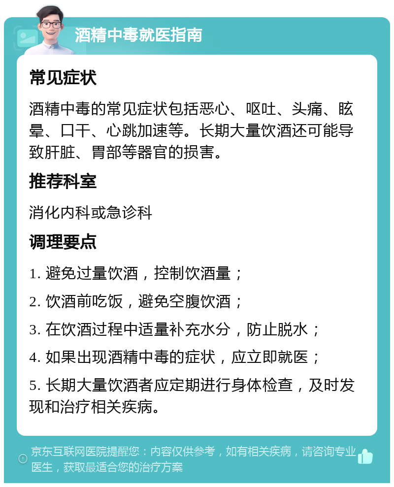 酒精中毒就医指南 常见症状 酒精中毒的常见症状包括恶心、呕吐、头痛、眩晕、口干、心跳加速等。长期大量饮酒还可能导致肝脏、胃部等器官的损害。 推荐科室 消化内科或急诊科 调理要点 1. 避免过量饮酒，控制饮酒量； 2. 饮酒前吃饭，避免空腹饮酒； 3. 在饮酒过程中适量补充水分，防止脱水； 4. 如果出现酒精中毒的症状，应立即就医； 5. 长期大量饮酒者应定期进行身体检查，及时发现和治疗相关疾病。