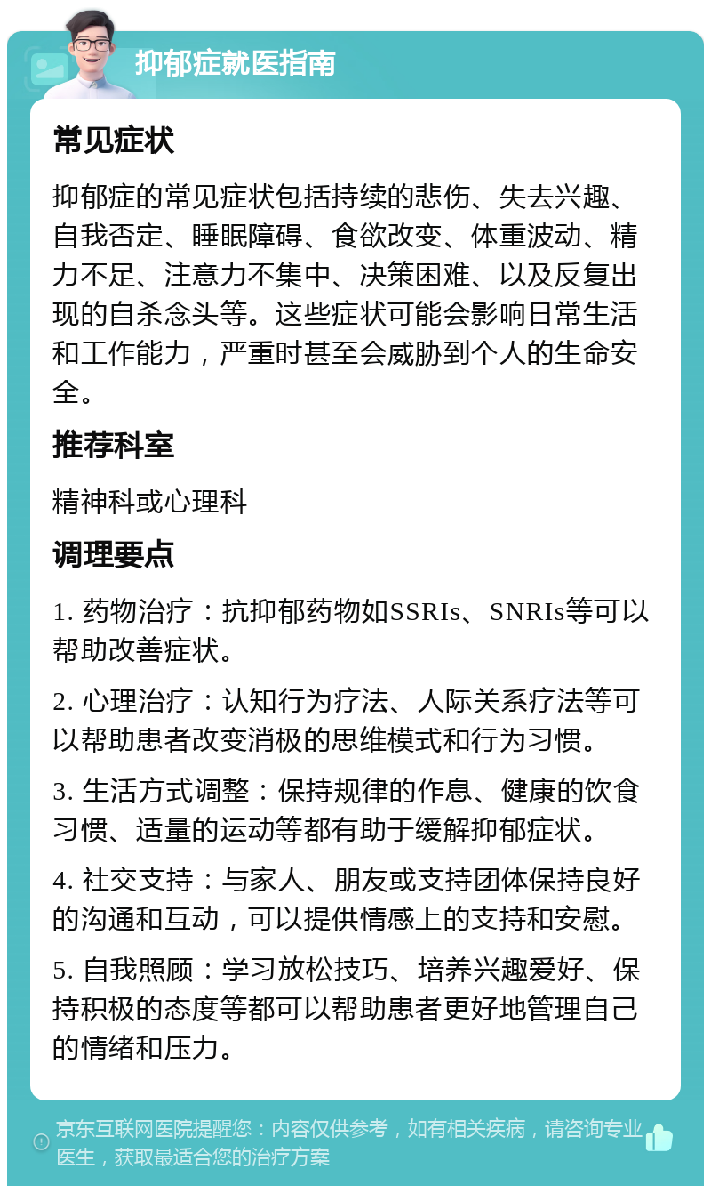 抑郁症就医指南 常见症状 抑郁症的常见症状包括持续的悲伤、失去兴趣、自我否定、睡眠障碍、食欲改变、体重波动、精力不足、注意力不集中、决策困难、以及反复出现的自杀念头等。这些症状可能会影响日常生活和工作能力，严重时甚至会威胁到个人的生命安全。 推荐科室 精神科或心理科 调理要点 1. 药物治疗：抗抑郁药物如SSRIs、SNRIs等可以帮助改善症状。 2. 心理治疗：认知行为疗法、人际关系疗法等可以帮助患者改变消极的思维模式和行为习惯。 3. 生活方式调整：保持规律的作息、健康的饮食习惯、适量的运动等都有助于缓解抑郁症状。 4. 社交支持：与家人、朋友或支持团体保持良好的沟通和互动，可以提供情感上的支持和安慰。 5. 自我照顾：学习放松技巧、培养兴趣爱好、保持积极的态度等都可以帮助患者更好地管理自己的情绪和压力。