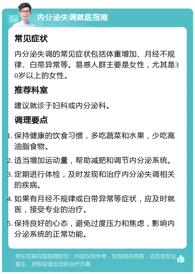 内分泌失调就医指南 常见症状 内分泌失调的常见症状包括体重增加、月经不规律、白带异常等。易感人群主要是女性，尤其是30岁以上的女性。 推荐科室 建议就诊于妇科或内分泌科。 调理要点 保持健康的饮食习惯，多吃蔬菜和水果，少吃高油脂食物。 适当增加运动量，帮助减肥和调节内分泌系统。 定期进行体检，及时发现和治疗内分泌失调相关的疾病。 如果有月经不规律或白带异常等症状，应及时就医，接受专业的治疗。 保持良好的心态，避免过度压力和焦虑，影响内分泌系统的正常功能。