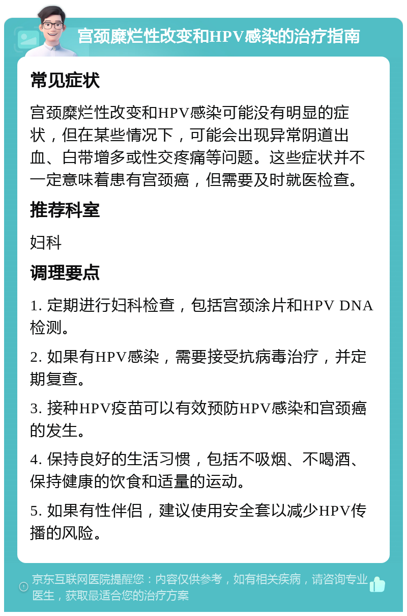 宫颈糜烂性改变和HPV感染的治疗指南 常见症状 宫颈糜烂性改变和HPV感染可能没有明显的症状，但在某些情况下，可能会出现异常阴道出血、白带增多或性交疼痛等问题。这些症状并不一定意味着患有宫颈癌，但需要及时就医检查。 推荐科室 妇科 调理要点 1. 定期进行妇科检查，包括宫颈涂片和HPV DNA检测。 2. 如果有HPV感染，需要接受抗病毒治疗，并定期复查。 3. 接种HPV疫苗可以有效预防HPV感染和宫颈癌的发生。 4. 保持良好的生活习惯，包括不吸烟、不喝酒、保持健康的饮食和适量的运动。 5. 如果有性伴侣，建议使用安全套以减少HPV传播的风险。