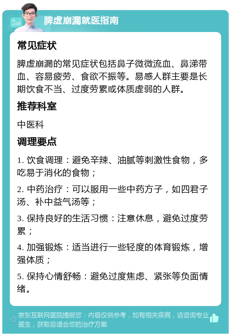 脾虚崩漏就医指南 常见症状 脾虚崩漏的常见症状包括鼻子微微流血、鼻涕带血、容易疲劳、食欲不振等。易感人群主要是长期饮食不当、过度劳累或体质虚弱的人群。 推荐科室 中医科 调理要点 1. 饮食调理：避免辛辣、油腻等刺激性食物，多吃易于消化的食物； 2. 中药治疗：可以服用一些中药方子，如四君子汤、补中益气汤等； 3. 保持良好的生活习惯：注意休息，避免过度劳累； 4. 加强锻炼：适当进行一些轻度的体育锻炼，增强体质； 5. 保持心情舒畅：避免过度焦虑、紧张等负面情绪。