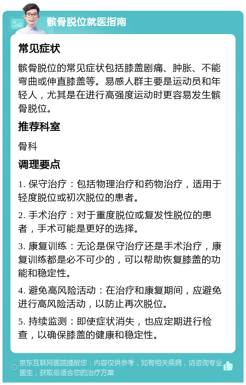 髌骨脱位就医指南 常见症状 髌骨脱位的常见症状包括膝盖剧痛、肿胀、不能弯曲或伸直膝盖等。易感人群主要是运动员和年轻人，尤其是在进行高强度运动时更容易发生髌骨脱位。 推荐科室 骨科 调理要点 1. 保守治疗：包括物理治疗和药物治疗，适用于轻度脱位或初次脱位的患者。 2. 手术治疗：对于重度脱位或复发性脱位的患者，手术可能是更好的选择。 3. 康复训练：无论是保守治疗还是手术治疗，康复训练都是必不可少的，可以帮助恢复膝盖的功能和稳定性。 4. 避免高风险活动：在治疗和康复期间，应避免进行高风险活动，以防止再次脱位。 5. 持续监测：即使症状消失，也应定期进行检查，以确保膝盖的健康和稳定性。