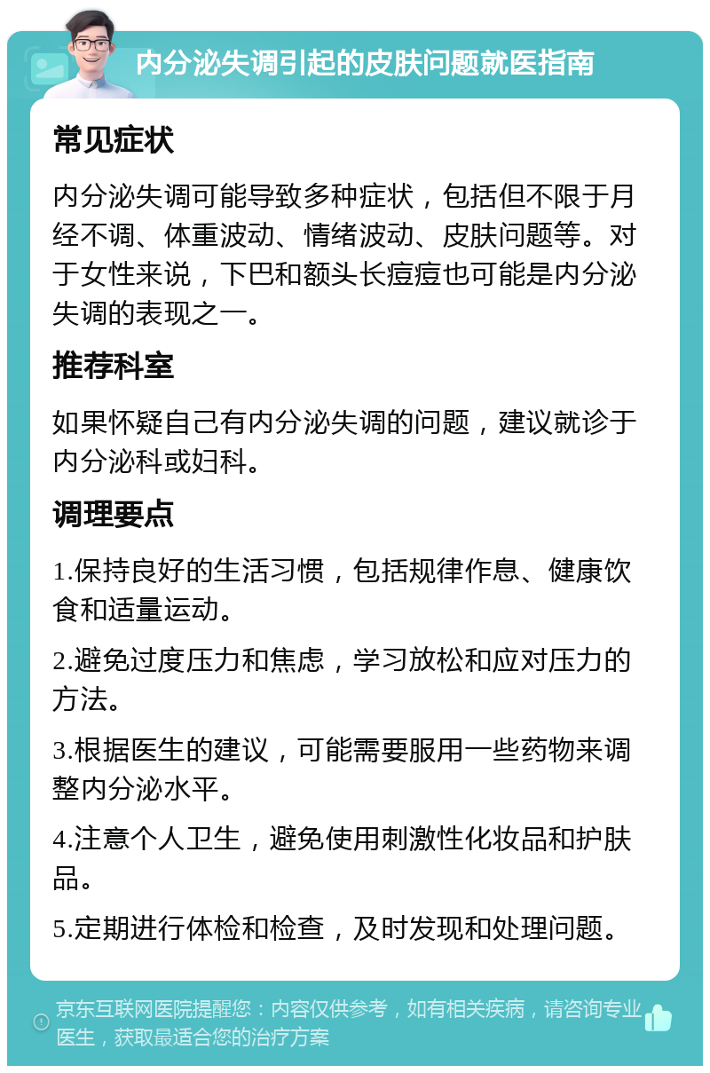 内分泌失调引起的皮肤问题就医指南 常见症状 内分泌失调可能导致多种症状，包括但不限于月经不调、体重波动、情绪波动、皮肤问题等。对于女性来说，下巴和额头长痘痘也可能是内分泌失调的表现之一。 推荐科室 如果怀疑自己有内分泌失调的问题，建议就诊于内分泌科或妇科。 调理要点 1.保持良好的生活习惯，包括规律作息、健康饮食和适量运动。 2.避免过度压力和焦虑，学习放松和应对压力的方法。 3.根据医生的建议，可能需要服用一些药物来调整内分泌水平。 4.注意个人卫生，避免使用刺激性化妆品和护肤品。 5.定期进行体检和检查，及时发现和处理问题。