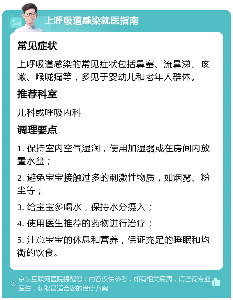 上呼吸道感染就医指南 常见症状 上呼吸道感染的常见症状包括鼻塞、流鼻涕、咳嗽、喉咙痛等，多见于婴幼儿和老年人群体。 推荐科室 儿科或呼吸内科 调理要点 1. 保持室内空气湿润，使用加湿器或在房间内放置水盆； 2. 避免宝宝接触过多的刺激性物质，如烟雾、粉尘等； 3. 给宝宝多喝水，保持水分摄入； 4. 使用医生推荐的药物进行治疗； 5. 注意宝宝的休息和营养，保证充足的睡眠和均衡的饮食。