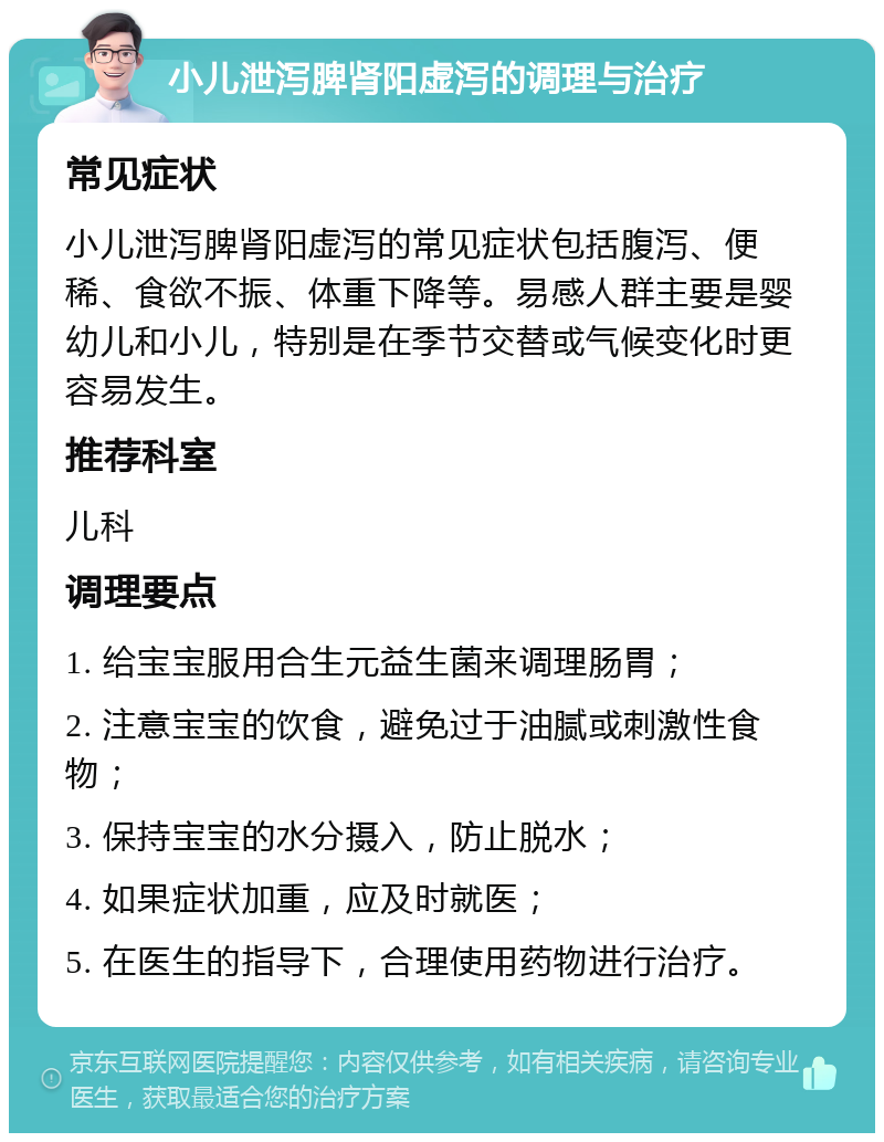 小儿泄泻脾肾阳虚泻的调理与治疗 常见症状 小儿泄泻脾肾阳虚泻的常见症状包括腹泻、便稀、食欲不振、体重下降等。易感人群主要是婴幼儿和小儿，特别是在季节交替或气候变化时更容易发生。 推荐科室 儿科 调理要点 1. 给宝宝服用合生元益生菌来调理肠胃； 2. 注意宝宝的饮食，避免过于油腻或刺激性食物； 3. 保持宝宝的水分摄入，防止脱水； 4. 如果症状加重，应及时就医； 5. 在医生的指导下，合理使用药物进行治疗。