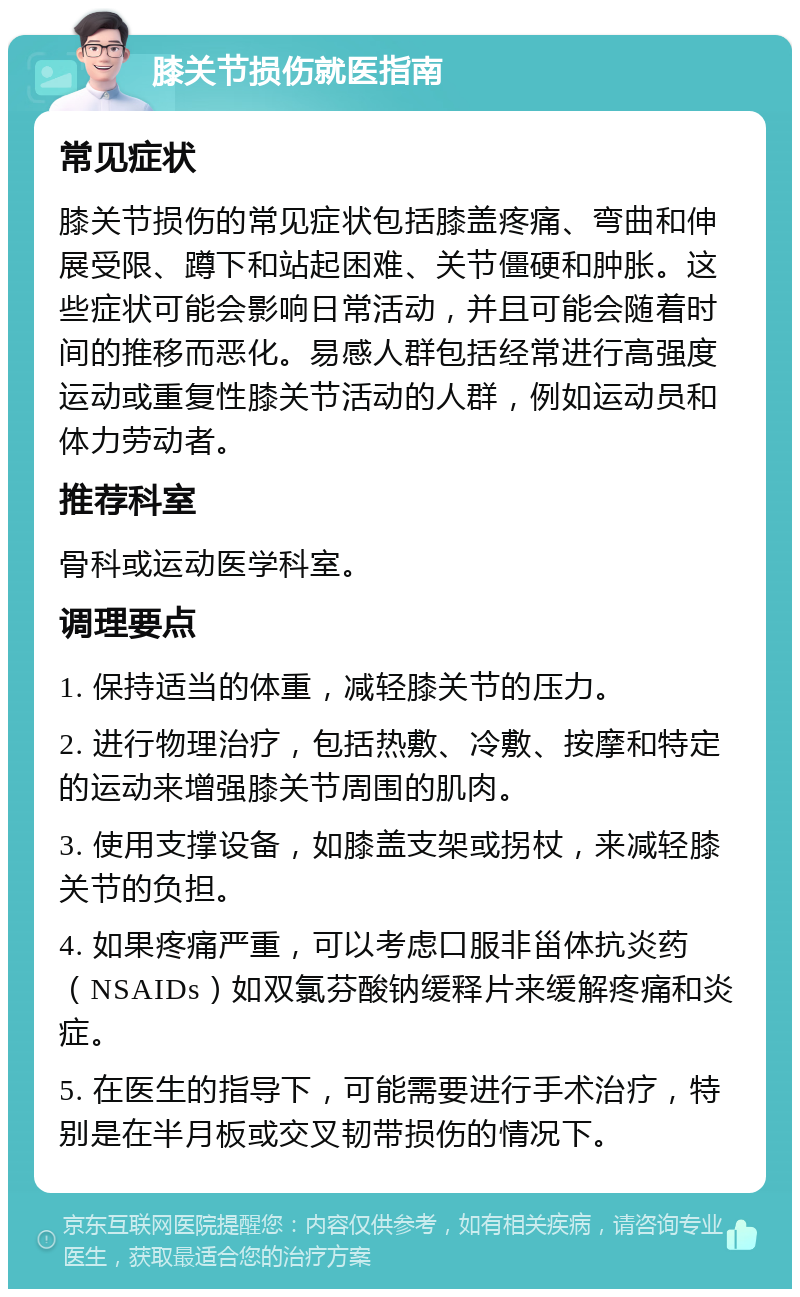 膝关节损伤就医指南 常见症状 膝关节损伤的常见症状包括膝盖疼痛、弯曲和伸展受限、蹲下和站起困难、关节僵硬和肿胀。这些症状可能会影响日常活动，并且可能会随着时间的推移而恶化。易感人群包括经常进行高强度运动或重复性膝关节活动的人群，例如运动员和体力劳动者。 推荐科室 骨科或运动医学科室。 调理要点 1. 保持适当的体重，减轻膝关节的压力。 2. 进行物理治疗，包括热敷、冷敷、按摩和特定的运动来增强膝关节周围的肌肉。 3. 使用支撑设备，如膝盖支架或拐杖，来减轻膝关节的负担。 4. 如果疼痛严重，可以考虑口服非甾体抗炎药（NSAIDs）如双氯芬酸钠缓释片来缓解疼痛和炎症。 5. 在医生的指导下，可能需要进行手术治疗，特别是在半月板或交叉韧带损伤的情况下。