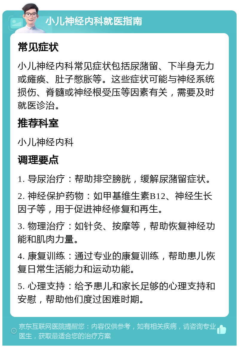 小儿神经内科就医指南 常见症状 小儿神经内科常见症状包括尿潴留、下半身无力或瘫痪、肚子憋胀等。这些症状可能与神经系统损伤、脊髓或神经根受压等因素有关，需要及时就医诊治。 推荐科室 小儿神经内科 调理要点 1. 导尿治疗：帮助排空膀胱，缓解尿潴留症状。 2. 神经保护药物：如甲基维生素B12、神经生长因子等，用于促进神经修复和再生。 3. 物理治疗：如针灸、按摩等，帮助恢复神经功能和肌肉力量。 4. 康复训练：通过专业的康复训练，帮助患儿恢复日常生活能力和运动功能。 5. 心理支持：给予患儿和家长足够的心理支持和安慰，帮助他们度过困难时期。