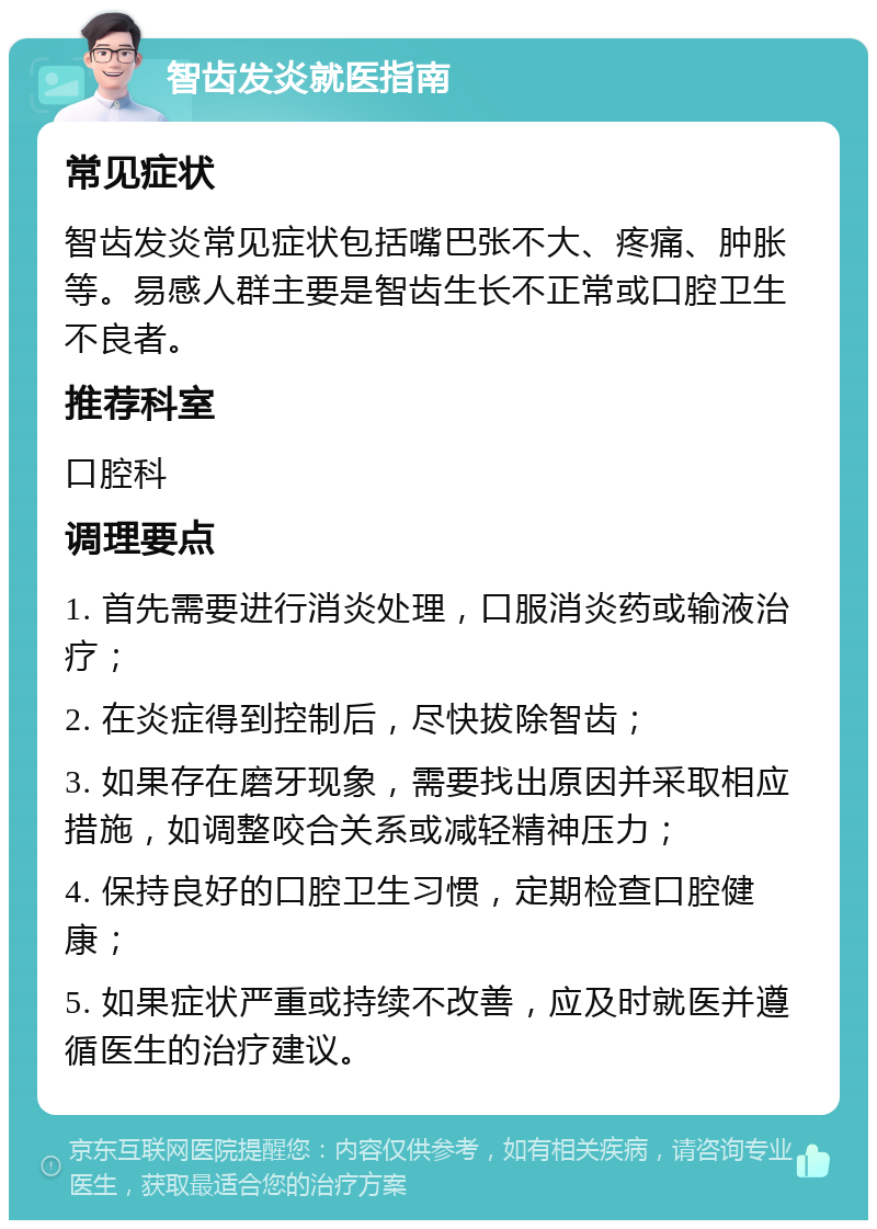 智齿发炎就医指南 常见症状 智齿发炎常见症状包括嘴巴张不大、疼痛、肿胀等。易感人群主要是智齿生长不正常或口腔卫生不良者。 推荐科室 口腔科 调理要点 1. 首先需要进行消炎处理，口服消炎药或输液治疗； 2. 在炎症得到控制后，尽快拔除智齿； 3. 如果存在磨牙现象，需要找出原因并采取相应措施，如调整咬合关系或减轻精神压力； 4. 保持良好的口腔卫生习惯，定期检查口腔健康； 5. 如果症状严重或持续不改善，应及时就医并遵循医生的治疗建议。