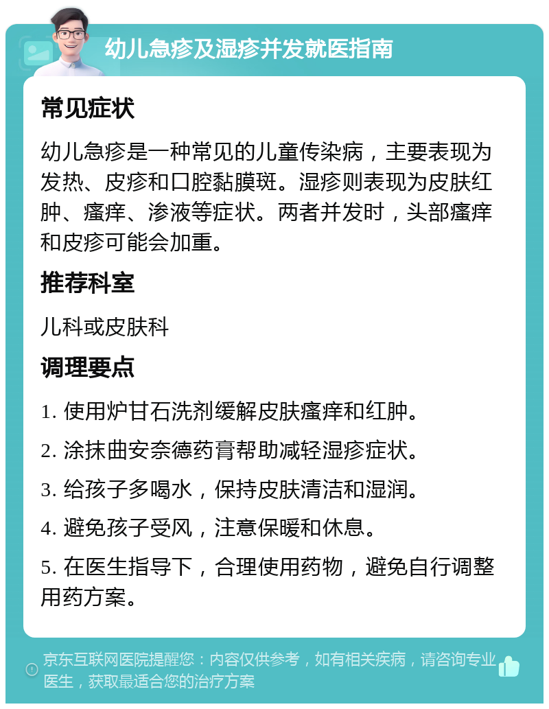 幼儿急疹及湿疹并发就医指南 常见症状 幼儿急疹是一种常见的儿童传染病，主要表现为发热、皮疹和口腔黏膜斑。湿疹则表现为皮肤红肿、瘙痒、渗液等症状。两者并发时，头部瘙痒和皮疹可能会加重。 推荐科室 儿科或皮肤科 调理要点 1. 使用炉甘石洗剂缓解皮肤瘙痒和红肿。 2. 涂抹曲安奈德药膏帮助减轻湿疹症状。 3. 给孩子多喝水，保持皮肤清洁和湿润。 4. 避免孩子受风，注意保暖和休息。 5. 在医生指导下，合理使用药物，避免自行调整用药方案。