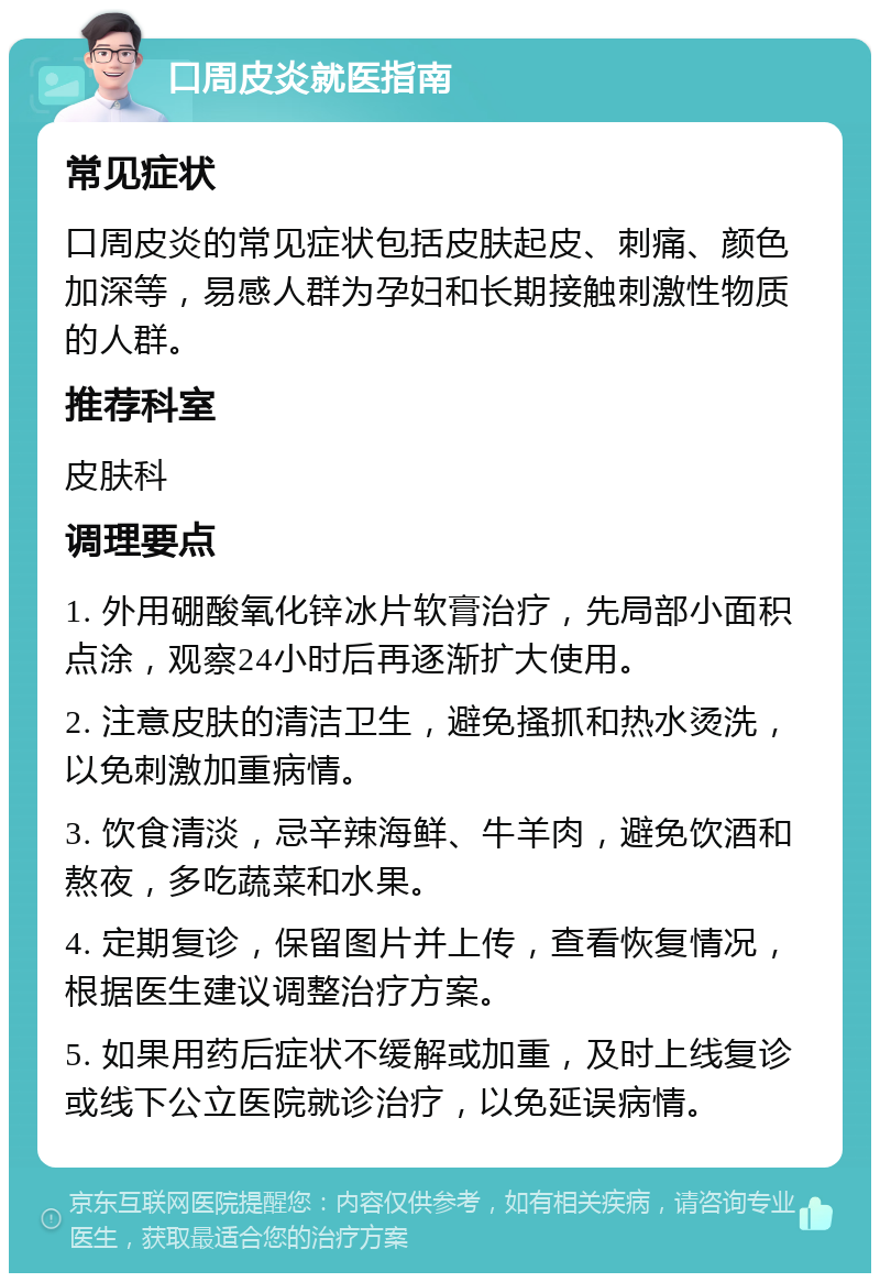 口周皮炎就医指南 常见症状 口周皮炎的常见症状包括皮肤起皮、刺痛、颜色加深等，易感人群为孕妇和长期接触刺激性物质的人群。 推荐科室 皮肤科 调理要点 1. 外用硼酸氧化锌冰片软膏治疗，先局部小面积点涂，观察24小时后再逐渐扩大使用。 2. 注意皮肤的清洁卫生，避免搔抓和热水烫洗，以免刺激加重病情。 3. 饮食清淡，忌辛辣海鲜、牛羊肉，避免饮酒和熬夜，多吃蔬菜和水果。 4. 定期复诊，保留图片并上传，查看恢复情况，根据医生建议调整治疗方案。 5. 如果用药后症状不缓解或加重，及时上线复诊或线下公立医院就诊治疗，以免延误病情。