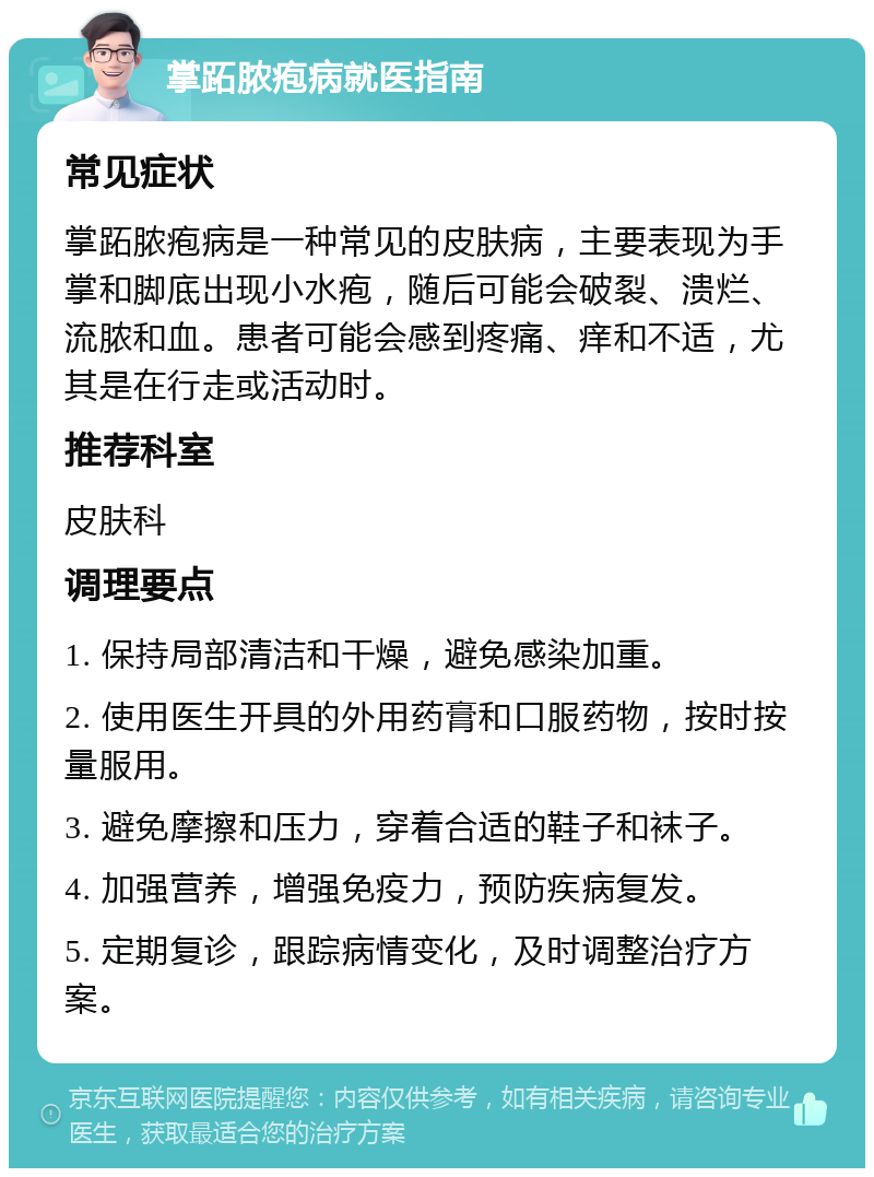 掌跖脓疱病就医指南 常见症状 掌跖脓疱病是一种常见的皮肤病，主要表现为手掌和脚底出现小水疱，随后可能会破裂、溃烂、流脓和血。患者可能会感到疼痛、痒和不适，尤其是在行走或活动时。 推荐科室 皮肤科 调理要点 1. 保持局部清洁和干燥，避免感染加重。 2. 使用医生开具的外用药膏和口服药物，按时按量服用。 3. 避免摩擦和压力，穿着合适的鞋子和袜子。 4. 加强营养，增强免疫力，预防疾病复发。 5. 定期复诊，跟踪病情变化，及时调整治疗方案。