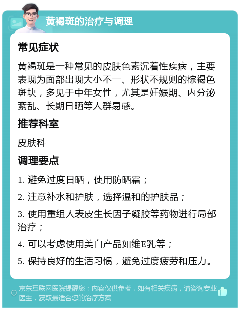 黄褐斑的治疗与调理 常见症状 黄褐斑是一种常见的皮肤色素沉着性疾病，主要表现为面部出现大小不一、形状不规则的棕褐色斑块，多见于中年女性，尤其是妊娠期、内分泌紊乱、长期日晒等人群易感。 推荐科室 皮肤科 调理要点 1. 避免过度日晒，使用防晒霜； 2. 注意补水和护肤，选择温和的护肤品； 3. 使用重组人表皮生长因子凝胶等药物进行局部治疗； 4. 可以考虑使用美白产品如维E乳等； 5. 保持良好的生活习惯，避免过度疲劳和压力。