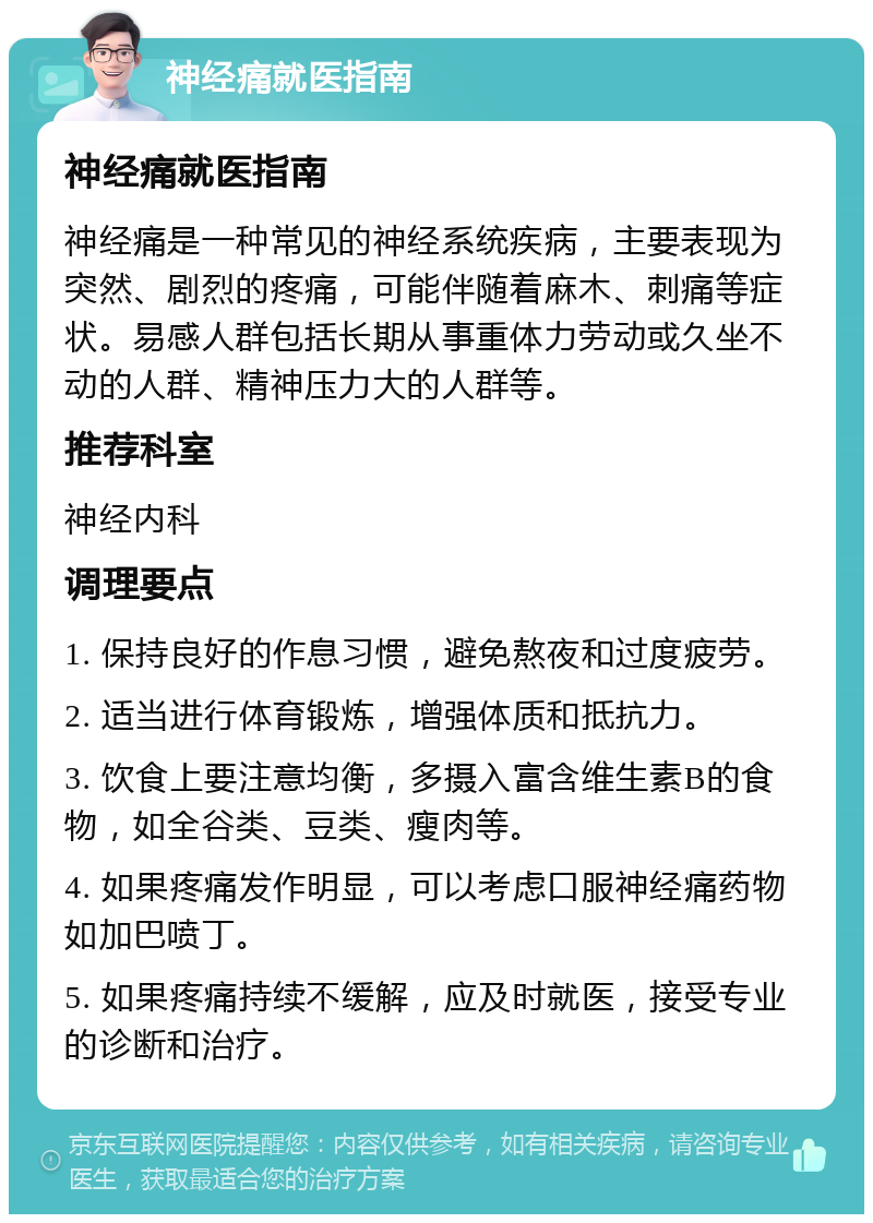 神经痛就医指南 神经痛就医指南 神经痛是一种常见的神经系统疾病，主要表现为突然、剧烈的疼痛，可能伴随着麻木、刺痛等症状。易感人群包括长期从事重体力劳动或久坐不动的人群、精神压力大的人群等。 推荐科室 神经内科 调理要点 1. 保持良好的作息习惯，避免熬夜和过度疲劳。 2. 适当进行体育锻炼，增强体质和抵抗力。 3. 饮食上要注意均衡，多摄入富含维生素B的食物，如全谷类、豆类、瘦肉等。 4. 如果疼痛发作明显，可以考虑口服神经痛药物如加巴喷丁。 5. 如果疼痛持续不缓解，应及时就医，接受专业的诊断和治疗。