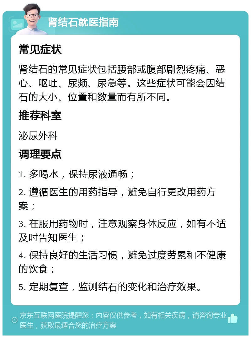 肾结石就医指南 常见症状 肾结石的常见症状包括腰部或腹部剧烈疼痛、恶心、呕吐、尿频、尿急等。这些症状可能会因结石的大小、位置和数量而有所不同。 推荐科室 泌尿外科 调理要点 1. 多喝水，保持尿液通畅； 2. 遵循医生的用药指导，避免自行更改用药方案； 3. 在服用药物时，注意观察身体反应，如有不适及时告知医生； 4. 保持良好的生活习惯，避免过度劳累和不健康的饮食； 5. 定期复查，监测结石的变化和治疗效果。