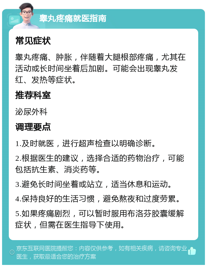 睾丸疼痛就医指南 常见症状 睾丸疼痛、肿胀，伴随着大腿根部疼痛，尤其在活动或长时间坐着后加剧。可能会出现睾丸发红、发热等症状。 推荐科室 泌尿外科 调理要点 1.及时就医，进行超声检查以明确诊断。 2.根据医生的建议，选择合适的药物治疗，可能包括抗生素、消炎药等。 3.避免长时间坐着或站立，适当休息和运动。 4.保持良好的生活习惯，避免熬夜和过度劳累。 5.如果疼痛剧烈，可以暂时服用布洛芬胶囊缓解症状，但需在医生指导下使用。