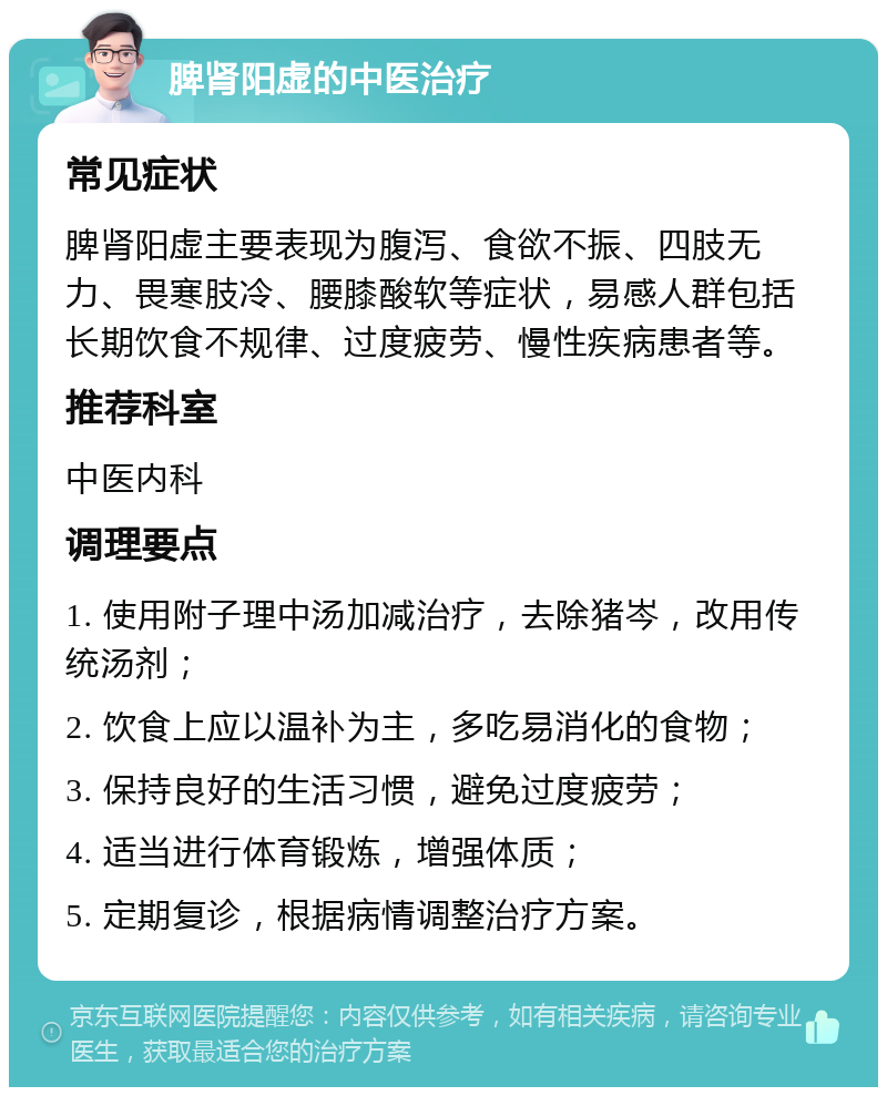 脾肾阳虚的中医治疗 常见症状 脾肾阳虚主要表现为腹泻、食欲不振、四肢无力、畏寒肢冷、腰膝酸软等症状，易感人群包括长期饮食不规律、过度疲劳、慢性疾病患者等。 推荐科室 中医内科 调理要点 1. 使用附子理中汤加减治疗，去除猪岑，改用传统汤剂； 2. 饮食上应以温补为主，多吃易消化的食物； 3. 保持良好的生活习惯，避免过度疲劳； 4. 适当进行体育锻炼，增强体质； 5. 定期复诊，根据病情调整治疗方案。