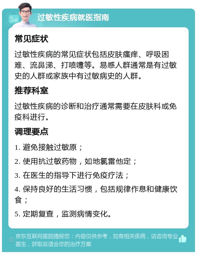 过敏性疾病就医指南 常见症状 过敏性疾病的常见症状包括皮肤瘙痒、呼吸困难、流鼻涕、打喷嚏等。易感人群通常是有过敏史的人群或家族中有过敏病史的人群。 推荐科室 过敏性疾病的诊断和治疗通常需要在皮肤科或免疫科进行。 调理要点 1. 避免接触过敏原； 2. 使用抗过敏药物，如地氯雷他定； 3. 在医生的指导下进行免疫疗法； 4. 保持良好的生活习惯，包括规律作息和健康饮食； 5. 定期复查，监测病情变化。