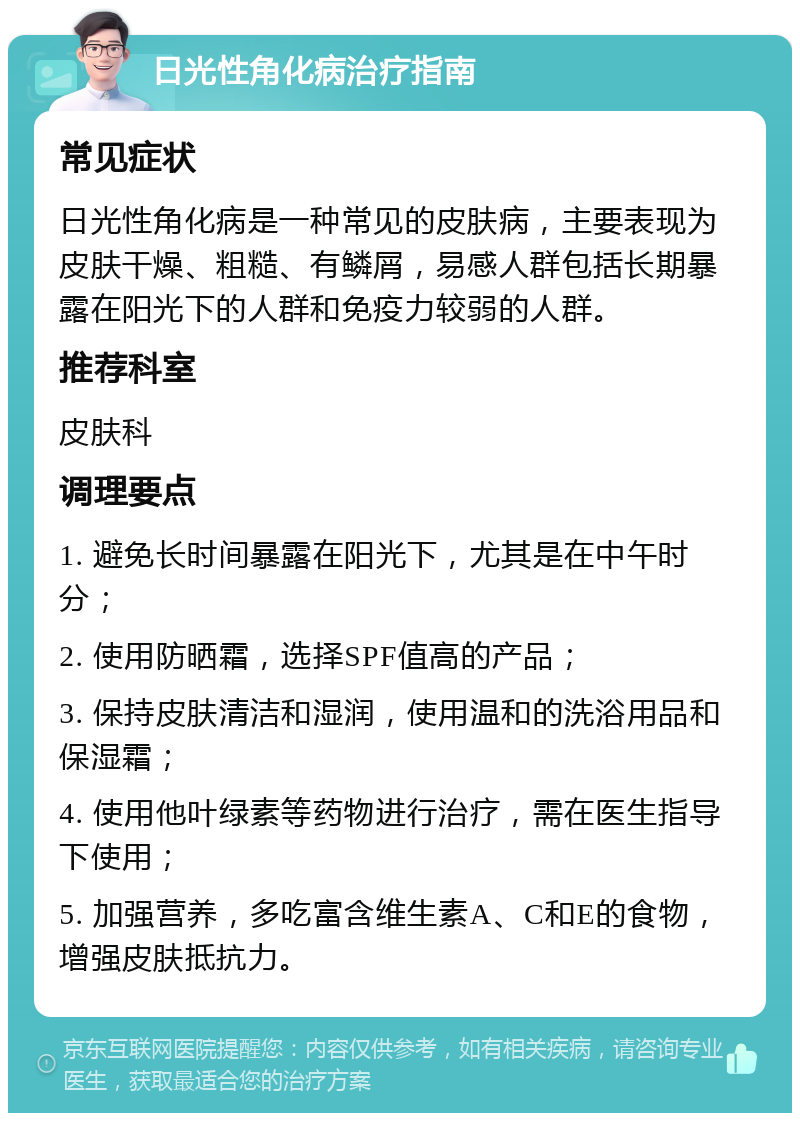 日光性角化病治疗指南 常见症状 日光性角化病是一种常见的皮肤病，主要表现为皮肤干燥、粗糙、有鳞屑，易感人群包括长期暴露在阳光下的人群和免疫力较弱的人群。 推荐科室 皮肤科 调理要点 1. 避免长时间暴露在阳光下，尤其是在中午时分； 2. 使用防晒霜，选择SPF值高的产品； 3. 保持皮肤清洁和湿润，使用温和的洗浴用品和保湿霜； 4. 使用他叶绿素等药物进行治疗，需在医生指导下使用； 5. 加强营养，多吃富含维生素A、C和E的食物，增强皮肤抵抗力。