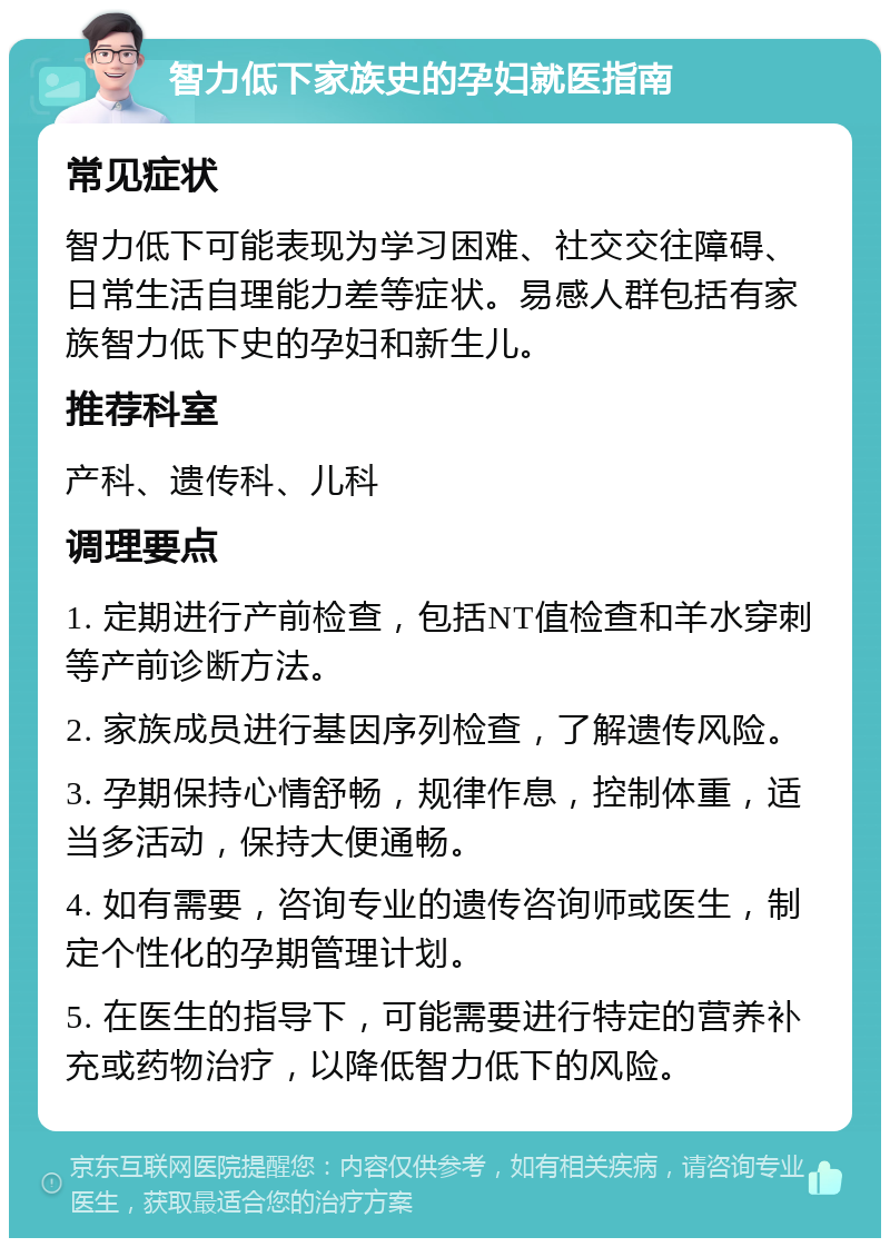 智力低下家族史的孕妇就医指南 常见症状 智力低下可能表现为学习困难、社交交往障碍、日常生活自理能力差等症状。易感人群包括有家族智力低下史的孕妇和新生儿。 推荐科室 产科、遗传科、儿科 调理要点 1. 定期进行产前检查，包括NT值检查和羊水穿刺等产前诊断方法。 2. 家族成员进行基因序列检查，了解遗传风险。 3. 孕期保持心情舒畅，规律作息，控制体重，适当多活动，保持大便通畅。 4. 如有需要，咨询专业的遗传咨询师或医生，制定个性化的孕期管理计划。 5. 在医生的指导下，可能需要进行特定的营养补充或药物治疗，以降低智力低下的风险。