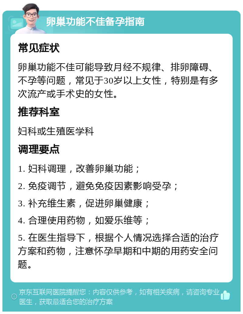 卵巢功能不佳备孕指南 常见症状 卵巢功能不佳可能导致月经不规律、排卵障碍、不孕等问题，常见于30岁以上女性，特别是有多次流产或手术史的女性。 推荐科室 妇科或生殖医学科 调理要点 1. 妇科调理，改善卵巢功能； 2. 免疫调节，避免免疫因素影响受孕； 3. 补充维生素，促进卵巢健康； 4. 合理使用药物，如爱乐维等； 5. 在医生指导下，根据个人情况选择合适的治疗方案和药物，注意怀孕早期和中期的用药安全问题。